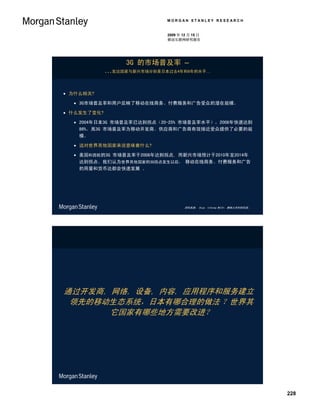 MORGAN STANLEY RESEARCH


                            2009 年 12 月 15 日
                            移动互联网研究报告




                 3G 的市场普及率 –
             …发达国家与新兴市场分别是日本过去4年和8年的水平…


 为什么相关?

   3G市场普及率和用户反映了移动在线商务、付费服务和广告受众的潜在规模。

 什么发生了变化?

   2004年日本3G 市场普及率已达到拐点（20-25% 市场普及率水平），2008年快速达到
    86%。高3G 市场普及率为移动开发商、供应商和广告商有效接近受众提供了必要的规
    模。

   这对世界其他国家来说意味着什么?

   美国和西欧的3G 市场普及率于2008年达到拐点, 而新兴市场预计于2010年至2014年
    达到拐点。我们认为世界其他国家的3G拐点发生以后， 移动在线商务、付费服务和广告
    的用量和货币达都会快速发展 。




                                    资料来源： Ovum, Informa WCIS+, 摩根士丹利研究部。




通过开发商, 网络, 设备, 内容, 应用程序和服务建立
 领先的移动生态系统，日本有哪合理的做法 ？世界其
       它国家有哪些地方需要改进？




                                                                           228
 