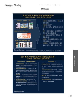 MORGAN STANLEY RESEARCH


                                                    2009 年 12 月 15 日
                                                    移动互联网研究报告




              为什么日本在移动互联网方面领先世界?
                  高度发达的服务、网络、和手机生态系统

      丰富的内容 、应用程序 、服务                               •    9700万 移动互联网用户, 90% 为日
                                                         本移动用户
                                                    •    9500万 3G 用户
                                                    •    61% 16-24岁用户每天使用 1小时以
                                                         上
    先进的 3G 网络、固定费率定价                                •    42% （正在快增长） 运营商每用户
                                                         平均收入源自移动数据
                                                    •    40% 的移动互联网用户采用统一费
                                                         率数据计划
                                                    •    430亿， 移动互联网总收入, 2008
    强大的、具有互联网功能的 手机
                                                         年同比增长14%
                                                    •    425美元， 移动互联网每用户每年
                                                         支出（访问、商务 、服务、广告）


                注：移动互联网用户数据源自摩根士丹利研究部, 3G 用户数据来自 Ovum, 用量数据根据 Infinita 日本, 每用户平均收入数据来
                          自 Informa, 统一费率百分比 、移动互联网收入根据Hironori Tanaka, Nema Naoshi, 摩根士丹利研究部。




           使日本步入移动互联网快车道的主要决策–




                                                                                                       #5 货币化线路图
                     开发商、网络和用户友好的环境
      1999和2000年左右，日本有哪些合理做法？                                     世界其他国家 …

•    开发者友好的环境 – 90% 收入份额分配给移动                   •       开发者友好的环境– 分配给移动开发商收入份
     开发商 + 非运营商随机搭载的访问成本与运营
                                                        额不到50% + 运营商严格控制的非运营商随机搭
     商随机搭载的成本相同
•    有利于技术发展的环境 – 无频谱许可费 （使                             载的

     运营商从资本支出中释放出来，重点关注网络扩                      •       有利于技术发展的环境–频谱许可费 （运营商
     建） + 传输单纯的短信、彩信和直接实现移动                             需花很长时间收回初始投资） + 从短信和彩信
     电子邮件                                               业务中骗取现金
•    便于扩展 – 手机功能没有太大分化（运营商控
                                                •       便于扩展– 成千上万不同的手机模式、性能基
     制备路标） + 几乎所有早先的手机都具有互联
     网功能                                                于各种专用平台
•    用户友的的使用环境 – 统一费率数据计划                       •       用户友的的使用环境– 一点一点移动数据收费
•    具有前瞻性的行业领先者 – NTT docomo （日                        + 捆绑 ‘高价’ 语音话费套餐
     本一家最大的联合企业） 积极采用这些对开发
     人员和用户友好的措施，从而确保移动互联网快
     速的被采用。




                                                                                                 229
 