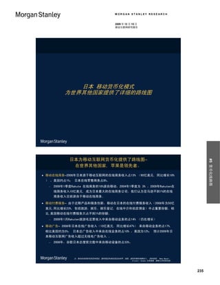 MORGAN STANLEY RESEARCH


                                         2009 年 12 月 15 日
                                         移动互联网研究报告




              日本 移动货币化模式
           为世界其他国家提供了详细的路线图




             日本为移动互联网货币化提供了路线图–




                                                                                       #5 货币化线路图
              在世界其他国家, 苹果是领先者。

 移动在线商务–2008年日本源于移动互联网的在线商务收入占13% （90亿美元, 同比增长18%
 ） ，美国约占1%； 日本在线零售商务占8%。
     2009年1季度Rakute 在线商务的18%源自移动，2004年1季度为 3% 。2009年Rakuten在
      线商务收入10亿美元, 成为日本最大的在线商务公司。我们认为亚马逊不到1%的在线
      商务收入目前源自于移动在线商务。

 移动付费服务– 由于近期产品和服务创新，移动在日本的在线付费服务收入（2008年为50亿
 美元,同比增长23%, 包括旅游，娱乐、娱乐登记, 在线中介和拍卖佣金）中占重要份额。相
 比,美国移动在线付费服务只占不到1%的份额。
     2009年1月Rakuten旅游毛定票收入中来自移动业务的占14% （仍在增长）

 移动广告– 2008年日本在线广告收入（10亿美元, 同比增长47%） 来自移动业务的占17%,
 相比美国约为5%； 日本总广告收入中来自在线业务的占10% ，美国为12%； 预计2009年日
 本移动互联网广告收入超过无线电广告收入 。
     2008年，谷歌日本总搜索次数中来自移动设备的占33%。



               注：移动在线商务包括实体商品、数码商品和虚拟高品如铃声、墙纸、虚拟形像的销售收入； 资料来源： Nema Naoshi 、
                                               Hironori Tanaka 日本数据, 摩根士丹利研究部。




                                                                                 235
 