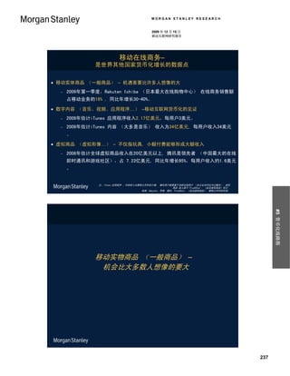 MORGAN STANLEY RESEARCH


                                           2009 年 12 月 15 日
                                           移动互联网研究报告




                         移动在线商务–
             是世界其他国家货币化增长的数据点


 移动实体商品 （一般商品） – 机遇害要比许多人想像的大
     2009年第一季度，Rakuten Ichiba （日本最大在线购物中心） 在线商务销售额
      占移动业务的18% , 同比年增长30-40%。

 数字内容 （音乐、视频、应用程序…） –移动互联网货币化的见证
     2009年估计iTunes 应用程序收入2.17亿美元，每用户3美元。
     2009年估计iTunes 内容 （大多是音乐） 收入为34亿美元, 每用户收入34美元
      。

 虚拟商品 （虚拟形像…） – 不仅指玩具, 小额付费能够形成大额收入
     2008年估计全球虚拟商品收入在20亿美元以上, 腾讯是领先者 （中国最大的在线
      即时通讯和游戏社区），占 7.23亿美元, 同比年增长95%，每用户收入约1.6美元
      。


              注：iTunes 应用程序 、内容收入为摩根士丹利估计值； 腾讯用户数据基于活跃在线用户 （在过去30内访问过腾讯）。虚拟
                                                       商品 收入源于 Plus8Star 、《走近虚拟商品》估计。
                                    来源：Rakuten, 苹果, 腾讯, Plus8Star, 《走近虚拟商品》, 摩根士丹利研究部。




                                                                                               #5 货币化线路图
             移动实物商品 （一般商品） –
              机会比大多数人想像的要大




                                                                                         237
 