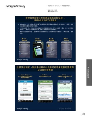 MORGAN STANLEY RESEARCH


                                2009 年 12 月 15 日
                                移动互联网研究报告




        世界其他国家正在向移动商务市场挺进 –
                    透明的定价可能干扰零售业

 ShopSavvy – 允许移动用户扫描产品条形码（使用移动数字相机）在30秒内， 从网上和当
  地商店检索最理想的定价信息。
 对于网络结果, 用户可以访问网站或者也可以将链接发给朋友…关于本地结果 （通过 GPS / 蜂窝塔地
  理定位）, 用户可以看到商店的位置、得到交通指示或者打电话给商店。
 其他功能包括价格警报 （通知用户哪里的价格更便宜 / 排除用户当前价格目标） / 期望列表 / 搜索
  历史。



    第一步：            第二步：         第三步：                       第四步：
    选择搜索            扫描条形码        察看结果                       点击购买




                                                   来源：Big In 日本, 摩根士丹利研究部。




世界其他国家 –智能手机移动礼券有可能带来显著的零售商




                                                                                   #5 货币化线路图
          店流量和销售额

  Coupon Sherpa –        mobiQpons –                   Yowza!! –
在付款处通过智能手机条形           在附近的商店出示礼券                  位置感知与容易与朋友分享
   码扫描实现折扣                                                礼券




                                                    来源：公司数据, 摩根士丹利研究部。




                                                                             239
 