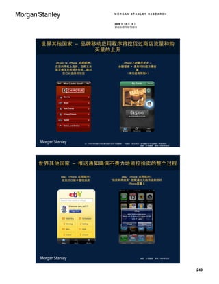 MORGAN STANLEY RESEARCH


                                    2009 年 12 月 15 日
                                    移动互联网研究报告




世界其他国家 – 品牌移动应用程序将挖促过商店流量和购
            买量的上升

   Chipotle iPhone 应用程序–                 iPhone上的星巴克卡 –
   在您的手机上选择、定购玉米                       余额管理 + 条形码扫描方便结
   面豆卷玉米煎饼并付款…跳过                                 算
        您已以选择的项目                           （本功能有限制*）




                   注：*条形码扫描方便结算功能只适用于西雅图、 华盛顿, 库比提诺，加利福尼亚和山景城（美国加州） 。
                                                    来源：公司数据, 摩根士丹利研究部。




世界其他国家 – 推送通知确保不费力地监控拍卖的整个过程

      eBay iPhone 应用程序–               eBay iPhone 应用程序–
       在您的口袋中管理拍卖                 ‘拍卖即将结束’ 提配通过无线传送到您的
                                           iPhone屏幕上




                                                       来源：公司数据, 摩根士丹利研究部。




                                                                            240
 