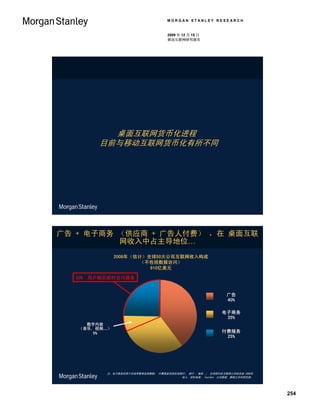 MORGAN STANLEY RESEARCH


                                     2009 年 12 月 15 日
                                     移动互联网研究报告




            桌面互联网货币化进程
          目前与移动互联网货币化有所不同




广告 + 电子商务 （供应商 + 广告人付费） ，在 桌面互联
          网收入中占主导地位…
               2008年（估计）全球50大公司互联网收入构成
                       （不包括数据访问）
                         910亿美元

  30%   用户购买即时访问服务


                                                              广告
                                                              40%

                                                            电子商务
                                                             35%
     数字内容
   （音乐, 视频…）
   （音乐, 视频…
       5%                                                   付费服务
                                                             25%




            注：电子商务仅限于在线零售商品销售额； 付费服务包括在线银行， 旅行 ，服务…； 全球前50名互联网公司排名按 2008年
                                         收入。资料来源： FactSet, 公司数据, 摩根士丹利研究部。




                                                                             254
 