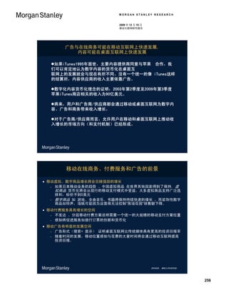 MORGAN STANLEY RESEARCH


                      2009 年 12 月 15 日
                      移动互联网研究报告




      广告与在线商务可能在移动互联网上快速发展,
         内容可能在桌面互联网上快速发展

  如果iTunes1995年面世，主要内容提供商同意与苹果 合作，我
  们可以肯定地认为数字内容的货币化在桌面互
  联网上的发展就会与现在有所不同。没有一个统一的像 iTunes这样
  的结算所，内容供应商的收入主要依靠广告。

  数字化内容货币化理念的证明：2003年第2季度至2009年第3季度
  苹果iTunes商店相关的收入为90亿美元。

  将来，用户和广告商/供应商都会通过移动或桌面互联网为数字内
  容、广告和商务带来收入增长。

  对于广告商/供应商而言，允许用户在移动和桌面互联网上推动收
  入增长的市场方向（和支付机制）已经形成。




      移动在线商务、付费服务和广告的前景

 移动虚拟、数字商品增长将会目赌强劲的增长
    如果日本移动业务的趋势 、中国虚拟商品 在世界其他国家得到了保持, 虚
     拟商品 货币化将会从现行的移动支付模式中受益。大多虚拟商品支持广泛选
     择和，标价不到5美元
    数字商品 如 游戏、全曲音乐、书籍将保持持续快速的增长 ，而装饰性数字
     商品如铃声，墙纸可能因为运营商无法控制“围墙花园”销售额下降。
 移动付费服务具有增长的空间
    不发达 、分段移动付费方案说明需要一个统一的大规模的移动支付方案位置
    感知将促进服务如旅行订票的创新和货币化

 移动广告有明显的发展空间
    广告形式（搜索+ 显示） 证明桌面互联网比传统媒体具有更高的投资回报率
    随着时间的发展，移动位置感知与花费的大量时间将会通过移动互联网提高
     投资回报。




                                         资料来源： 摩根士丹利研究部。




                                                           256
 