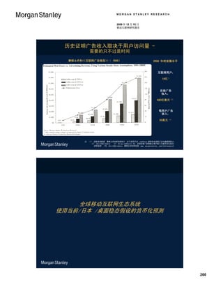 MORGAN STANLEY RESEARCH


                                     2009 年 12 月 15 日
                                     移动互联网研究报告




 历史证明广告收入取决于用户访问量 -
             需要的只不过是时间
  摩根士丹利<<互联网广告报告>>（ 1996）                                           2008 年的发展水平



                                                                        互联网用户：

                                                                            16亿1）



                                                                          在线广告
                                                                          收入：

                                                                        480亿美元（2）


                                                                         每用户广告
                                                                          收入：

                                                                          30美元（3）




         注：（1） 国际电信联盟, 摩根士丹利研究部估计, 由于采样方法，comScore 报告的全球独立访问者数据较小；
             （2） ZenithOptimedia； （3） Using comScore’s #s, 全球在线广告每独立用户收入可能约为53美元；
               资料来源： ITU, ZenithOptimedia, 摩根士丹利研究部, www。morganstanley。com/techresearch。




    全球移动互联网生态系统
使用当前/日本 /桌面稳态假设的货币化预测




                                                                                           260
 