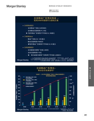 MORGAN STANLEY RESEARCH


                                                                                               2009 年 12 月 15 日
                                                                                               移动互联网研究报告




                                                                全球移动广告情况假设 –
                                                                使用2008年数据作为基础方案

                                        全球移动稳态
                                                全球移动广告收入20亿美元
                                                全球移动互联网用户5.43亿
                                              每年移动广告每用户平均收入3.69美元

                                        日本移动稳态
                                                移动广告收入9.13亿美元
                                                移动互联网用户9500万
                                                每年移动广告每用户平均收入9.61美元

                                        全球桌面稳态
                                                全球桌面互联网广告收入480亿
                                                全球互联网用户16亿
                                                     每年桌面互联网广告每用户平均收入30美元*
                                                        注：*每年桌面互联网每用户平均收入30美元基于 160亿全球互联网用户 （根据国际电信同盟）。我们注意到 ，由于采样方
                                                      法，comScore报告的全球独立访问者数据与国际电信同盟的数据相比偏小。          独立访问者的定义； 使用 comScore
                                                      的 #s, 全球每独立用户在线广告收入可能在 46美元左右； 全球在线广告收入源自 Zenith Optimedia； 全球和日本移动广告
                                                                       收入源自摩根士丹利研究部。资料来源： 国际电信同盟，ZenithOptimedia, 摩根士丹利研究部。




                                                                      全球移动广告情况–




                                                                                                                                                                                             #5 货币化线路图
                                                                       移动会仿效桌面吗?
                                                                      2008年 – 2013年全球移动广告收入与移动互联网用户,
                                 $50                                                使用各种稳态假设                                               1,600
                                            Mobile Ad Revenue @ $4 / User
                                             每用户移动广告收入4美元                                                                            $46
                                            (Global Mobile Steady State)
                                             全球互联网稳态
                                 $45
                                              每用户移动广告收入10美元
                                            Mobile Ad Revenue @ $10 / User                                                                 1,400
                                              日本移动稳态                                                                $41
                                            (Japan Mobile Steady State)
                                 $40
                                             每用户移动广告收入30美元
                                                                                                                                                   Global Mobile Internet Users (MM)




                                            Mobile Ad Revenue @ $30 / User                                                                 1,200
 Global Mobile Ad Revenue ($B)
全球移动广告收入（10亿美元）




                                             全球桌面电脑稳态
                                            (Global Desktop Steady State)                          $35
                                 $35
                                                                                                                                                                          全球移动互联网用户




                                            Global Mobile Internet Users
                                             全球移动互联网用户
                                                                                                                                           1,000
                                 $30                                              $28

                                 $25                                                                                                       800
                                                                $22

                                 $20
                                                                                                                                           600
                                                                                                                               $15
                                 $15                                                                          $13
                                                                                             $11                                           400
                                 $10                                         $9
                                                           $7
                                                                                                         $5               $6
                                                                                        $4                                                 200
                                  $5                  $3                $3
                                       $2

                                   $                                                                                                       0
                                        2008E           2009E              2010E         2011E            2012E            2013E
                                                     注：我们估计2008年全球移动广告收入大约为50亿， 估计2008年全球移动互联网用户 （不包括纯短信用户） 约为5.43亿, 拆算
                                                                                                   后2008年每用户移动广告收入9美元。
                                                                                                      资料来源： 摩根士丹利研究部。




                                                                                                                                                                                       261
 