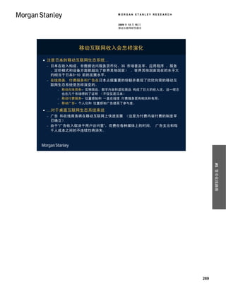MORGAN STANLEY RESEARCH


                           2009 年 12 月 15 日
                           移动互联网研究报告




               移动互联网收入会怎样演化

 注意日本的移动互联网生态系统…
   日本在收入构成、非数据访问服务货币化、3G 市场普及率、应用程序 、服务
    、定价模式和设备方面都超出了世界其他国家） 。世界其他国家现在的水平大
    约相当于日本5-10 前的发展水平。
   在线商务, 付费服务和广告在日本占据重要的份额并表现了欣欣向荣的移动互
    联网生态系统是怎样演变的。
         移动在线商务– 实物商品、数字内容和虚拟商品 构成了巨大的收入流，这一理念
          也在几个市场得到了证明 （不仅仅是日本）
         移动付费服务– 位置感知和 一直在线使 付费服务更有相关和有用。
         移动广告– 个人化和 位置感知广告提高了参与度。

 …对于桌面互联网生态系统来说
   广告 和在线商务将在移动互联网上快速发展 （这里为付费内容付费的制度早
    已确立）
   由于“广告收入取决于用户访问量”，花费在各种媒体上的时间、 广告支出和每
    千人成本之间的不连续性将消失。




                                                           #5 货币化线路图




                                                     269
 