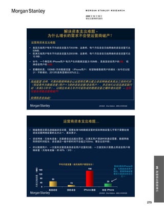 MORGAN STANLEY RESEARCH

                                          2009 年 12 月 15 日
                                          移动互联网研究报告




                           解决资本支出难题 -
                       为什么增长的需求不会使运营商破产？
运营商资本支出难题
• 美国无线用户每年平均语音流量为735分钟；这表明，每个月仅语音无线网络的语音流量可达
  50MB。
• 欧洲无线用户每年平均语音流量为200分钟；这表明，每个月仅语音无线网络的语音流量可达
  15 MB 。

• 如今，一个典型的 iPhone用户 每月产生的数据流量为150MB ，是美国语音用户的3倍， 欧
  洲语音用户的10倍。

• 更糟糕的是，150MB /月的数据流量 （iPhone用户） 有望随着数据用户的增长（如今还比较
  少）不断增长，2013年底有望增长50%以上。


传统智慧 说明，可靠的数据网络会让运营商花费比建立语音网络成本高出三倍的代价
（假设条件为数据流量 /用户 = 3倍的语音流量/语音用户），并且他们必须迅速采取行
动（未来2-3年中），以顺应未来几年内可能形成的数据流量之爆炸增长趋势 – 这很
可能会导致运营商破产!

但情形并非如此!

                                                      资料来源： Ehud Gelblum，摩根士丹利研究部。




                                运营商资本支出难题…

• 随着数据流量迅速超越语音流量，需要处理1MB数据流量的实际网络容量几乎等于需要处理
  语音流量网络容量的五分之一，甚至更少。

• 语音网络（无线电设备）流量建设远远超出需求，以满足用户漫游时的通话需要。数据网络
  则持续时间较长，语音通话一般中断时间不会超过100ms，便会出现中断。

• 所以数据用户，一方面其流量是美国语音用户流量的3倍，一方面实际只需要占用语音用户网
  络容量（无线电设备）的 60% （3/5） 。




                              平均月度流量（按无线用户类型划分）
                                                                   假设3倍的iPhone流
   月度无线流量 （MB）




                                                                                           #6 海量移动数据增长



                                            150                    量，与美国语音用户
                 160
                                                                   相比，数据网络容量
                 120                                               需求只是语言的五分
                                                                       之一
                  80    50
                                                             30
                  40               15
                  0
                       美国语音      西欧语音    iPhone 数据       有效 iPhone
                                                      资料来源： Ehud Gelblum，摩根士丹利研究部。




                                                                                     275
 