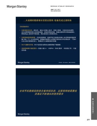 MORGAN STANLEY RESEARCH

                           2009 年 12 月 15 日
                           移动互联网研究报告




   …大规模的数据增长促使运营商 /设备完成过渡转换

无线设备结论:

• 创新速度会加快 – 新技术，诸如小的核心技术、深层小检验、无线WAN加速等，
  会为运营商提供更大的控制容量，控制其网络流量，随着运营商寻求网络规模化、
  降低Mbps 成本的不断演进，将会呈现巨大的增长势头。

• 回程网络将得到修复 – 无线回程网络（连接手机无线基站和核心电话网络的微波传
  输/ DSL / T1 / 以太网系统）将随着传输塔以太网取代现有的分时多路技术 （TDM）
  以及光线代替铜的深入，需要进行大规模的维护修复。

• Wi-Fi 重要性升级 - Wi-Fi会更多地用来从蜂窝网络下载数据。

• 高速网络展开速度更快 – 高速小接入+ （HSPA+）和4G 展开 （特别是LTE） 可能
  会加速。




                                       资料来源： Ehud Gelblum，摩根士丹利研究部。




全球手机数据趋势隐含着持续改进；运营商网络需要投
      资满足不断增长的使用需求
                                                                            #6 海量移动数据增长




                                                                      277
 