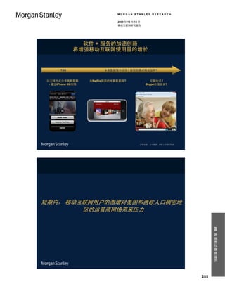 MORGAN STANLEY RESEARCH

                                 2009 年 12 月 15 日
                                 移动互联网研究报告




                软件 + 服务的加速创新
              将增强移动互联网使用量的增长


       7/09               未来数据集中应用 / 使用的模式将会怎样?


 以无线方式分享视频剪辑        由Netflix提供的电影数据流?                 可视电话 /
  - 通过iPhone 3G实现                                   Skype在线会议?




                                                资料来源： 公司数据，摩根士丹利研究部。




短期内， 移动互联网用户的激增对美国和西欧人口稠密地
        区的运营商网络带来压力                                                          #6 海量移动数据增长




                                                                       285
 