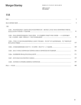 MORGAN STANLEY RESEARCH

                                                                                                          2009 年 12 月 15 日
                                                                                                          移动互联网报告




目录
综述 ...........................................................................................................................................................................................        5

移动互联网报告摘要 ...............................................................................................................................................................                             9

主题

      主题 1：财富的创造和消亡是新的计算技术发展周期的实质 – 我们现在已经进入移动互联网周期的早期阶段，
      这是过去的 50 年来的第 5 个发展周期 ..............................................................................................................................                                           61


      主题 2：移动互联网的发展速度快于桌面互联网，并且其规模将大得超乎多数人的想象——5 大趋势的融合
      （3G + 社交网络 + 视频 + 网络电话 + 日新月异的移动装置）...................................................................................                                                                         83


      主题 3：苹果公司目前在移动创新和影响力方面居于领先地位，但应用产业生态系统的深度、用户体验和定价
      将决定谁是长期赢家 ........................................................................................................................................................                         127


      主题 4：改变游戏规则的通信/商务平台（社交网络 + 移动平台）正飞速涌现.........................................................                                                                                             185

      主题 5：源自日本移动互联网和桌面互联网的未来移动互联网的发展/货币化路线图 .............................................                                                                                                       221

      主题 6：海量数据增长推动运营商/设备走向转型 ........................................................................................................                                                           271

      主题 7：新兴市场存在众多很有吸引力的机会..............................................................................................................                                                        357

      主题 8：监管机构可以帮助推动/放缓移动互联网的发展.............................................................................................                                                                    397

附录——术语表 .......................................................................................................................................................................                  409




                                                                                                                                                                                                 3
 