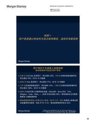 MORGAN STANLEY RESEARCH

                                    2009 年 12 月 15 日
                                    移动互联网研究报告




          视频 =
用户希望通过有线和无线互联网查找、选择并观看视频




            用户倾向于在桌面上观看视频
              移动视频很可能成为用户新宠

 4.66 亿 YouTube 全球用户，同比增长 35%；730 亿分钟的视频观看时间，
  同比增长 70%，09 年 10 月数据

 4200 万 Hulu 美国用户，同比增长 77%，09 年 10 月数据

 1.67 亿在线视频美国用户，同比增长 14%；1,090 亿分钟的视频观看时间，
  同比增长 169%，09 年 10 月数据

 5400 万全球可接入互联网的机顶盒（Xbox360、Sony PS3、TiVo、
  Slingbox、Vudu、Roku…）,2008 年同比增长 59% – 将电视转化为互联网
  数据流/点播视频终端

 移动视频使用率的上升势头令人吃惊 – 09 年 4 月，32% 的美国人都通过移
  动装置使用互联网，而在 07 年 12 月，移动视频使用率仅为 24%。



                     资料来源：YouTube 用户数据按照 “唯一访客” 计算，来自 comScore Media Metrix（全球）；
                    Hulu 用户数据照 “唯一观众” 计算，来自 comScore Video Metrix（美国），移动互联网使用数据
                           来自 Pew Internet & American Life Project；YouTube、Netflix、摩根士丹利研究部。




                                                                                               30
 