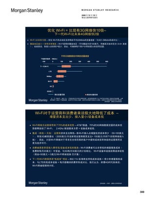 MORGAN STANLEY RESEARCH

                                                         2009 年 12 月 15 日
                                                         移动互联网研究报告




                 优化 Wi-Fi = 比现有3G网络快10倍–
                              下一代Wi-Fi比未来4G网络快2倍
 Wi-Fi 比3G快10倍 – 优化 Wi-Fi热点地区支持每秒平均22Mbits的流量速度（与3G1-3Mbit/s形成对比）。
 覆盖地区减小 = 宽带共享增高 – Wi-Fi受限的覆盖地区（平均覆盖半径100英尺；而蜂窝天线半径为1.5-5+ 英里
  ），也就是说，各接入点的用户较少，因此，可确保每个用户分享到更大的宽带流量。



                                 不同无线数据技术典型流量速度
         下链路传输率 （Mbit/s）
          -100            0      100      200      300        400      500       600


         下一代Wi-Fi


                    LTE


                 WiMax


                  Wi-Fi


                     3G


                 EDGE

                              理论流量范围                          典型的流量范围

                      注：下一代Wi-Fi （802.11n） 于2009年9月正式纳入IEEE标准，初步草拟稿 802.11n 产品已经从2008 / 2009年开始销售。上链
                     路传输率一般低于下链路速度，本章节中不包含上链路。现实中的传输率可能会大大降低，这取决于范围/障碍/同步用户等因素。
                                                                                资料来源： 摩根士丹利研究部。




     Wi-Fi对于运营商和消费者来说极大地降低了成本 –
                    增量资本支出少，接入量小/设备成本低

  Wi-Fi网络为运营商带来了70%的成本优势 – AT&T报道，70%的3G网络数据流量的成本优
   势都释放给了 Wi-Fi， 2.4Ghz 频谱基本为零 + 设备成本较低。

  集成（有线 + 无线） 运营商资本支出降低– 各Wi-Fi接入点增量投资成本很少 （50-100美元
   ），而各3G蜂窝基站 （2000美元/月发射塔运营商租赁支出+ 150美元/月的T1回程网络接入
   线）。因此，大型Wi-Fi网络对于寻求在全球范围的客户中提供成本效率体验的运营商而言
   更为经济可行。

  消费者愿意享受接入费率低/设备成本低的服务– Wi-Fi消费者可从非常低的增量服务成本（
   免费到每月20美元）中受益，与3G每月30美元的计划相比， Wi-Fi设备和设施前期成本较低
   （路由<50美元 + 5美元/Wi-Fi终端设施 芯片集）。

  下一代Wi-Fi将保持其“低成本” 特征 – 802.11n 标准将支持低成本设施 + 很少的增量服务成
   本，与LTE的高成本设施 + 每月都缴纳的费率形成对比。我们认为，即便4G时代到来后，
   Wi-Fi将继续保持兴旺。




                                                                             资料来源： AT&T，摩根士丹利研究部。




                                                                                                       300
 