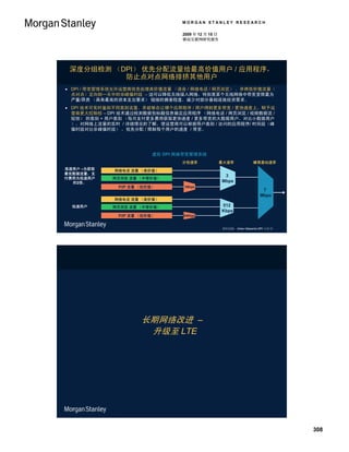 MORGAN STANLEY RESEARCH

                                 2009 年 12 月 15 日
                                 移动互联网研究报告




 深度分组检测 （DPI） 优先分配流量给最高价值用户 / 应用程序，
          防止点对点网络排挤其他用户
 DPI / 带宽管理系统允许运营商优先处理高价值流量 （语音 / 网络电话 / 网页浏览） ，并将低价值流量（
  点对点）定向到一天中的非峰值时段 – 这可以降低无线接入网络，特别是某个无线网络中带宽受限最为
  严重/昂贵 （具有最高的资本支出要求） 链接的拥塞程度，减少对部分基础设施投资需求。
 DPI 技术可实时鉴别不同类别流量，并能够在让哪个应用程序 / 用户得到更多带宽 / 更快速度上，赋予运
  营商更大控制权 – DPI 技术通过检测数据包标题信息确定应用程序 （网络电话 / 网页浏览 / 视频数据流 /
  短信） 的类别 + 用户类别 （每月支付更多费用获取更快速度 / 更多带宽的大数据用户，对比小数据用户
  ）。对网络上流量的实时 / 详细情况的了解，使运营商可以根据用户类别 / 访问的应用程序/ 时间段（峰
  值时段对比非峰值时段） ，优先分配 / 限制每个用户的速度 / 带宽。




                         虚拟 DPI 网络带宽管理系统
                                 分包速率               最大速率             蜂窝基站速率
高速用户 –为获取    网络电话 流量 （高价值）
最优数据流量，支
                                                     3
付费用为低速用户     网页浏览 流量 （中等价值）
  的2倍。                                              Mbps
              P2P 流量 （低价值）       1Mbps
                                                                         7
                                                                        Mbps
             网络电话 流量 （高价值）
  低速用户       网页浏览 流量 （中等价值）                         512
                                                    Kbps
              P2P 流量 （低价值）       64Kbps



                                                    资料来源： Arbor Networks DPI 白皮书。




                     长期网络改进 –
                      升级至 LTE




                                                                                    308
 