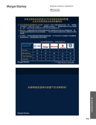 MORGAN STANLEY RESEARCH

                                          2009 年 12 月 15 日
                                          移动互联网研究报告




     多家运营商系统希望为LTE开发新型低频段配置，
         以充分利用其更出色的传播特性
 众多运营商推出低频频段供 LTE使用 – Verizon + AT&T 均表示将在2010年（VZ）（据摩根
  士丹利估计）和2011年（AT&T） ）（据摩根士丹利估计），使用新拍得的700 MHz 频段推
  出。此外，沃达丰目前正在测试并计划在 800 MHz波段推出LTE。
 数位红利 – 从模拟到数字形式转变的普通电视预计会解放众多市场中的大量频段波段 （模
  拟电视目前使用的是400 MHz左右的频段） （700 MHz波段在美国的拍卖正是数位红利带来
  的结果）。
 资源重整 – 为更高价值网络使用重新配置频段波段，对于在2009年7月监管部门开始重整频
  段的欧洲来说，这将能够帮助当地的运营商。


                               给定频率频段的MHz ，按照运营商分类
   表示为 LTE 配置      At&t         Verizon   NTT           VOD （UK +    China
   的预期频率波段                                              Italy +
                                          docomo        Germany）
                                                                     Mobile

   700 MHz            20           32          --            --          --

   800-900 MHz            25        25        58             80         48

   1700-1900 MHz          34        21        30             52         70
   2100 MHz               12        13        40             70         15
                                             注： 沃达丰频段持有的三个最大市场 （法国、意大利、德国）。
                                                     资料来源： Ehud Gelblum，摩根士丹利研究部。




         长期网络改进将对容量产生何种影响？
                                                                                          #6 海量移动数据增长




                                                                                    315
 
