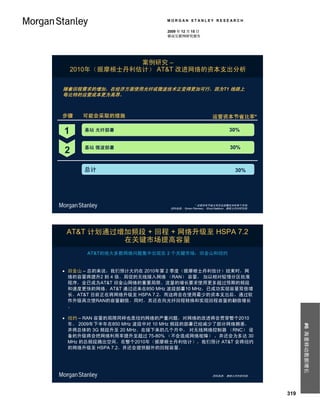 MORGAN STANLEY RESEARCH

                            2009 年 12 月 15 日
                            移动互联网研究报告




                 案例研究 –
    2010年（据摩根士丹利估计） AT&T 改进网络的资本支出分析

随着回程需求的增加，在经济方面使用光纤或微波技术正变得更加可行，因为T1 线路上
每比特的运营成本更为高昂。



步骤    可能会采取的措施                                      运营资本节省比率*

1     基站 光纤部署                                                30%


      基站 微波部署                                                 30%
2
      总计                                                        30%




                                           * 运营资本节省比率涉及部署技术的单个市场。
                             资料来源： Simon Flannery， Ehud Gelblum，摩根士丹利研究部。




 AT&T 计划通过增加频段 + 回程 + 网络升级至 HSPA 7.2
           在关键市场提高容量
       AT&T的绝大多数网络问题集中出现在 2 个关键市场：旧金山和纽约


 旧金山 – 总的来说，我们预计大约在 2010年第 2 季度（据摩根士丹利估计）结束时，网
  络的容量将提升2 到 4 倍。局促的无线接入网络 （RAN） 容量， 加以相对较慢分区批准
  程序，业已成为AT&T 旧金山网络的重要局限。流量的增长要求使用更多超过预期的频段
  和速度更快的网络。AT&T 通过近来在850 MHz 波段部署10 MHz，已成功实现容量双倍增
  长。AT&T 目前正在将网络升级至 HSPA 7.2，而这将会在使用最少的资本支出后，通过软
  件升级再次使RAN的容量翻倍。同时，其还在向光纤回程转换和实现回程容量的翻倍增长
  。

 纽约 – RAN 容量的局限同样也是纽约网络的严重问题，对网络的改进将会贯穿整个2010
  年。 2009年下半年在850 MHz 波段中对 10 MHz 频段的部署已经减少了部分网络拥塞，
                                                                                  #6 海量移动数据增长




  并将总体的 3G 频段升至 20 MHz。在接下来的几个月中， 对无线网络控制器 （RNC） 设
  备的升级将会把网络利用率提升至超过 75-80% （不会造成网络故障） ，并还会为多达 30
  MHz 的总频段腾出空间。在整个2010年（据摩根士丹利估计），我们预计 AT&T 会将纽约
  的网络升级至 HSPA 7.2，并还会提供额外的回程容量。




                                                    资料来源： 摩根士丹利研究部。




                                                                            319
 