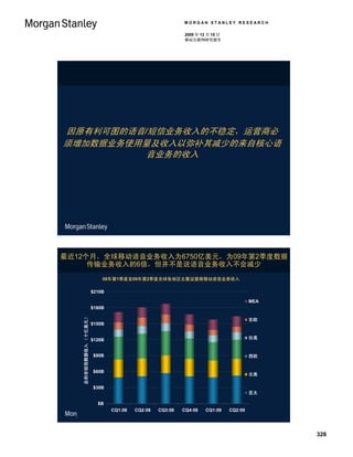 MORGAN STANLEY RESEARCH

                                                          2009 年 12 月 15 日
                                                          移动互联网研究报告




因原有利可图的语音/短信业务收入的不稳定，运营商必
须增加数据业务使用量及收入以弥补其减少的来自核心语
          音业务的收入




最近12个月，全球移动语音业务收入为6750亿美元，为09年第2季度数据
     传输业务收入的6倍，但并不是说语音业务收入不会减少
                          08年第1季度至09年第2季度全球各地区主要运营商移动语音业务收入

                      $210B

                                       $181B    $187B                                 MEA
                      $180B   $172B                      $167B
                                                                             $164B
                                                                  $157B
   总的非短信数据收入 （十亿美元）




                                                                                      东欧
                      $150B


                      $120B                                                           拉美


                      $90B                                                            西欧


                      $60B
                                                                                      北美

                      $30B
                                                                                      亚太

                        $B
                              CQ1:08   CQ2:08   CQ3:08   CQ4:08    CQ1:09    CQ2:09
                                                                                                       108
                                                                                 资料来源： Informa WCDM.




                                                                                                             326
 