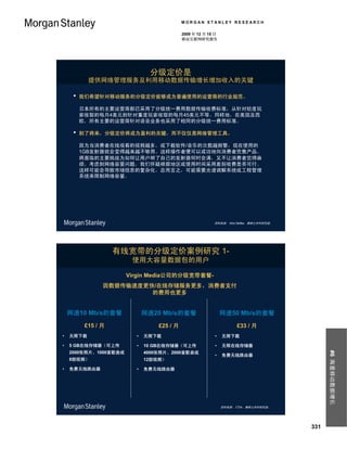 MORGAN STANLEY RESEARCH

                                           2009 年 12 月 15 日
                                           移动互联网研究报告




                              分级定价是
           提供网络管理服务及利用移动数据传输增长增加收入的关键

     •   我们希望针对移动服务的分级定价能够成为普遍使用的运营商的行业规范。

         日本所有的主要运营商都已采用了分级统一费用数据传输收费标准，从针对轻度玩
         家收取的每月4美元到针对重度玩家收取的每月45美元不等。同样地，在美国及西
         欧，所有主要的运营商针对语音业务也采用了相同的分级统一费用标准。

     •   到了将来，分级定价将成为盈利的关键，而不仅仅是网络管理工具。

         因为当消费者在线观看的视频越多，或下载软件/音乐的次数越频繁，现在使用的
         1GB发射器就会变得越来越不够用。这样操作者便可以成功地向消费者兜售产品。
         将面临的主要挑战为如何让用户明了自己的发射器何时会满，又不让消费者觉得麻
         烦。考虑到网络容量问题，我们怀疑根据地区或使用时间采用差别收费是否可行。
         这样可能会导致市场信息的复杂化。总而言之，可能需要光谱调解系统或工程管理
         系统来限制网络容量。




                                                         资料来源： Nick Delfas，摩根士丹利研究部。




                    有线宽带的分级定价案例研究 1-
                        使用大容量数据包的用户

                       Virgin Media公司的分级宽带套餐-
                因数据传输速度更快/在线存储服务更多，消费者支付
                         的费用也更多


    网速10 Mb/s的套餐             网速20 Mb/s的套餐                     网速50 Mb/s的套餐
          £15 / 月                £25 / 月                            £33 / 月
•   无限下载                 •   无限下载                        •    无限下载

•   5 GB在线存储器（可上传        •   10 GB在线存储器（可上传              •    无限在线存储器
                                                                                             #6 海量移动数据增长



    2000张照片、1000首歌曲或         4000张照片、2000首歌曲或
                                                         •    免费无线路由器
    8部视频）                    12部视频）

•   免费无线路由器              •   免费无线路由器




                                                              资料来源： CTIA，摩根士丹利研究部。




                                                                                       331
 