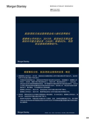 MORGAN STANLEY RESEARCH

                                     2009 年 12 月 15 日
                                     移动互联网研究报告




        美国/西欧无线运营商营业收入貌似呈两极化

      据摩根士丹利估计，2013年，美国地区无限运营
      商的年均复合增长率（CAGR）将增长2%，而西
           欧运营商的将降低1%。




        根据事实分析，美国/西欧运营商的前景 - 略览
 根据摩根士丹利估计，2013年，美国地区无线服务商收入的年均复合增长率可能为2%，由2008
  年的1510亿美元增至1750亿美元。
    尽管到09年第3季度为止，美国地区的手机用户普及率已达约93%，但因数据卡（据摩根士丹
     利估计，2009年，数据卡用户将达到800万人；到2013年，将达到3200万人）、 netbooks、
     eReaders及其它移动网络服务的普及，用户数量的年均复合增长率可能仍能达到5%。Verizon
     公司预计美国地区移动装置的普及率将达到约400-500%（因未来几年，将出现可连接无线网
     络的电子、数字媒体、汽车装置及其它各种装置）。
    据摩根士丹利估计，到2013年，语音业务收入的年均复合增长率将下降6%。
    据摩根士丹利估计，到2013年，数据传输业务收入的年均复合增长率将增长15%。
 2008年，西欧地区的五大市场的无限服务收入降至新低，为1030亿欧元；据摩根士丹利估计，到
  2013年，该地区的年均复合增长率将下降1%。
    因SIM卡的多样性，判断其用户的增长率十分困难。目前，SIM的总数量增长了5%，我们预期
     netbooks及eReaders的快速普及将会对2009年至2013年的移动装置总数量的增长带来实质性
     的正面影响。




                           资料来源： Ovum，Verizon，Simon Flannery，Nick Delfas，摩根士丹利研究部预测。




                                                                                       334
 
