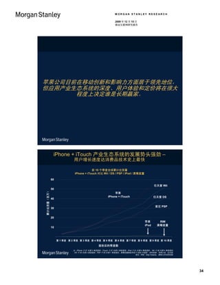 MORGAN STANLEY RESEARCH

                                                              2009 年 12 月 15 日
                                                              移动互联网研究报告




苹果公司目前在移动创新和影响力方面居于领先地位，
但应用产业生态系统的深度、用户体验和定价将在很大
      程度上决定谁是长期赢家。




             iPhone + iTouch 产业生态系统的发展势头强劲 –
                           用户增长速度达消费品技术史上最快

                                        前 10 个季度全球累计出货量
                            iPhone + iTouch 对比 Wii / DS / PSP / iPod / 黑莓装置

            60

                                                                                               任天堂 Wii
            50
累计出货量（百万）




                                                             苹果
                                                        iPhone + iTouch                        任天堂 DS
            40

                                                                                                索尼 PSP
            30


            20
                                                                                       苹果          RIM
                                                                                       iPod       黑莓装置
            10



                 第 1 季度 第 2 季度 第 3 季度 第 4 季度 第 5 季度 第 6 季度 第 7 季度 第 8 季度 第 9 季度 第 10 季度

                                                面世后的季度数
                           注：iPhone 于 07 年第 2 季度面世；iTouch 于 07 年第 3 季度面世；iPod 于 01 年第 4 季度面世； Wii 于 06 年第 4 季度面世；
                            DS 于 04 年第 4 季度面世；PSP 于 05 年第 1 季度面世；黑莓装置智能手机于 2002 年面世。资料来源：苹果公司，任天堂、
                                                                                 索尼、RIM、Katy Huberty、摩根士丹利研究部。




                                                                                                                    34
 