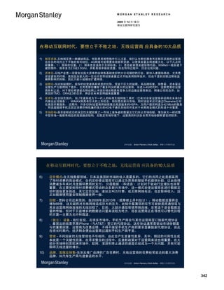 MORGAN STANLEY RESEARCH

                                  2009 年 12 月 15 日
                                  移动互联网研究报告




在移动互联网时代，要想立于不败之地，无线运营商 应具备的10大品质

1)    频率资源-无线频率是一种稀缺商品，特别是其频带格外引人注意。我们认为那些拥有充足频率资源的运营商
      会在长时间内立于不败的有利地位。4G网络可能需要有效频率资源，以使其容量及网速最大化。以下几点同
      样重要：1） 频率的位置；2） 频率是否适用于全球标准；3） 是否能穿透至建筑物内部。WiMAX一般多建于
      建筑物外，频率多为2.5或3.5Ghz，并配有频率吸收装置，但在传导过程中，仍会出现问题。
2)    资本化-无线产业是一项需支出庞大资本的由财务基础良好的大公司操控的行业。新加入者面临挑战，尤其是
      资金紧张的时候。美国及加拿大的一些光纤宽带经营者最近才开始采用频率技术，但由于受到关联近期收益
      稀释影响的抑制，因此只能小规模地扩建网络。
3)    规模化-当谈到规模时，现存的经营者具有明显的优势。受益于巨大的规模，其品牌形象、销售量、资本量及
      运营生产力都得到了提升，尤其是那些赚取了最多利润的最大的运营商。当进入4G时代时，这都是那些运营
      商有利之处。对于那些希望能在移动网上冲浪市场长期具有竞争力的边缘运营商来说，网络公司的合并，如
      英国的TMO、ORA及3的合并，将会在未来变得越来越重要。
4)    技术化-在全球范围内，当LTE逐渐成为下一代人的标准无线网络工具时（已有30余家运营商承诺将在未来5年
      内推出此项服务），WiMAX将具有巨大的上市机会，特别是在新兴市场，同时该技术还可通过Clearwire公司
      在美国开展服务。 近期内，许多GSM运营商将继续推出高速版本的HSPA，为用户提供网速为42 Mb/s的服务
      。附送超吸睛手机且固定消费价格低廉的强大的4G电子通讯系统的开发对于长期商业模式的形成十分重要。
5)    市场结构-是否能够成功的决定性关键因素之一市场上竞争者的数量及它们所占市场份额。像加拿大一样的集
      中型市场一般都有相应的高效融资结构。在既定市场环境下，运营商的利润多余其市场份额有紧密的联系。




                                      资料来源： Simon Flannery及Nick Delfas，摩根士丹利研究部。




      在移动互联网时代，要想立于不败之地，无线运营商 应具备的10大品质

6)     定价模式-在无线数据领域，日本及美国的市场的收入是最多的。它们的共同之处是都采用
       了预付资费的商业模式。合约定价使运营商可以通过为昂贵的智能手机提供补助，以此换得
       消费者多年来对月度循环费用的支付。 分层数据 （和语音） 计划对于驱动行业增长也非常
       重要。在主要受到预付资费模式带动的众多新兴市场中，这一模式会使运营商在进行数据定
       价时面临更多挑战。其它定价区别，诸如主叫方付费，或无限网络电话，也会影响收入，这
       正如数据使用量会限制数据世界一般。
7)     回程 - 思科公司近来预测，自2008年至2013年（据摩根士丹利估计），移动数据流量将会
       增加66倍。这无疑将对无线网络造成巨大的压力。此链中最薄弱的环节可能就是将通信塔与
       其余运营商网络连接的无线回程了。目前，大部分通信塔使用铜连接，非常适于语音数据流
       量的传输，但对于日益增长的数据访问量来说较为吃力。现在运营商正在寻找可以替代回程
       的方案—主要为光纤和微波。
8)     （独立） 设备 - 我们发现，在很多市场中，手机生产商会与某些运营商签订独家代理协议
       。最突出的就是苹果iPhone（与AT&T）签订的代理协议，这些协议通常是驱动市场份额盈
       亏的重要因素。运营商为改善业绩，不得不接受手机生产商的要求签署独家代理协议。由此
       在很长时期内，经济剩余便由运营商过渡到手机生产商手里。
9)     管理 - 不同国家的无线管理也不尽相同，由此会产生显著性差异。其中，频段的可用性及成
       本就是一个关键性因素。在寻求整合的过程中，反垄断政策对于运营商来说也很重要。在大
       部分市场特别是欧洲市场中，联网，漫游和终止通话的速度已经成为一个大问题，并有可能
       阻碍无线流量的增长。
10)    品牌、客服及销售-当涉及推广品牌的广告花费时，无线运营商的花费经常能达到最大消费
       品牌，如汽车生产商与速食店的水平。

                                      资料来源： Simon Flannery及Nick Delfas，摩根士丹利研究部。




                                                                                   342
 