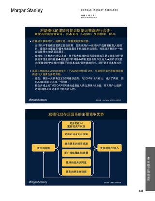 MORGAN STANLEY RESEARCH

                         2009 年 12 月 15 日
                         移动互联网研究报告




       对规模化的渴望可能会促使运营商进行合并 -
     致使其提高运营效率、资本支出（Capex）及回报率（ROI）

 在移动互联网时代，规模化是一项重要的竞争优势。
    全球的中等规模运营商正面临煎熬，因高端用户一般倾向于选择拥有最大规模
     的、最高网络覆盖率/最快网速及最多手机选择的运营商；而顶端消费用户一般
     会选择预付/地区型运营商。
    规模化（消费大户/收入基础）赋予较大规模的国民运营商购买更多频率/进行更
     多资本性投资的容量建设更好的网络得到更多的用户及收入资产状况更
     大/更健全的在维持/降低平均资本支出/营收比的同时，进行更多资本性投资
     。
 英国T-Mobile及Orange的合并（于2009年9月8日公布）可能预示着中等规模运营
  商进行大规模合并的开始。
    现在，英国一共只有三家3G网络供应商，与2007年11月相比，减少了两家，因
     TMO及3目前正共享一个网络。
    新合并成立的TMO/ORA/3网络的业务收入将为原来的1.8倍，而其用户人数将
     达到3网络及沃达丰用户的共计人数。



                                       资料来源： Nick Delfas，摩根士丹利研究部。




           规模化现存运营商的主要竞争优势

                    更多的收入/
                   更好的资产状况


                  更高的资本支出预算


                  拥有更多的频率资源
     更大的规模                                  更多的用户/收入

                  更广网络覆盖率/质量
                                                                           #6 海量移动数据增长




                   更好的品牌认同度


                   更多的网络分销商



                                               资料来源： 摩根士丹利研究部。




                                                                     343
 