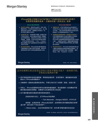 MORGAN STANLEY RESEARCH

                                          2009 年 12 月 15 日
                                          移动互联网研究报告




   iPhone的独立性吸引为AT&T吸引了忠诚和具有高ARPU的用户
        但需承担高额的成本 – 大额的补助 / 资本支出 / 竞争
          iPhone 独立性的好处                               iPhone 独立性的代价
  高ARPU消费者 – 每位iPhone用户（$30 -$45          高额的补助 – AT&T为每台iPhone补助$400 （
   数据ARPU）平均每月支付$95 ARPU，这一数                16GB iPhone 3GS 批发价为$599 / 2年合约价
   值远远高于2009年（据摩根士丹利估计）约                    为 $199） / 预计2009年第2季度9.6亿美元的补
   $51的后付费用户ARPU。                           助造成了大约每股收益损失0.11 美元。
  忠诚的用户群 – 直观的用户界面 / 充满活力的                海量数据流量限制网络 / 强制要求资本投资 –
   产品生态系统，以及丰富的应用程序 / 便捷的                   AT&T的数据流量在过去的3年藏长大约50倍，
   支付系统的结合，共同为iPhone带来了众多的                  这部分是由于iPhone的强劲增长造成的 （
   热衷者。 结果是，AT&T在近年来的变化最低                   iPhone用户的数据使用量是普通手机用户的6到
   。AT&T每月变化比率为 （1.4%） + Verizon            10倍）。伴随iPhone用户 / 数据流量的持续增
   表示消费者与每个运营商的合作时间通常平均                     长， AT&T 将需要在频段和其网络上进行数额
   为5-6 年左右.                                庞大的投资。
  吸引新的消费者 – iPhone在09年第3季度的后              带动竞争性技术 – iPhone的 始终连接和强大的
   付费净增加中占据大约63%的份额，同时还不                    计算机功能驱使开发者研发新的应用程序，而
   断将高ARPU用户从其他运营商处吸引过来。.                   这将会对AT&T的核心短信 / 语音服务 （诸如
                                            Skype、AIM、 Facebook）造成损害。




                                                             资料来源： AT&T，摩根士丹利研究部。




竞争份额增长机会促使运营商正孜孜不倦的寻找下一部热销手机，
          并惧怕出现网络中断

 因可争取到更多的高价值顾客，降低商业搅动率，全球范围内，越来越多的运营
  商加入了iPhone的销售战中。
 为确保同一国家的运营商的多样化，苹果公司扩宽了分销网（英国、加拿大等）
  。
 市场上，iPhone运营商的多样化会使竞争越演越烈；若运营商将一些消费者不需
  要的服务强制给消费者，消费者可以轻易转投其它供应商。
 关于提供最优质3G服务的竞争将愈演愈烈……

       在我的未来计划上，买个iPhone列在榜首。
                                                                                              #6 海量移动数据增长



                          -- Tom Alexander，Orange公司CEO，07年10月
     很明显，在英国市场，iPhone反应良好。没有得到它的专属权是我们的奇
  耻大辱（我们丢失了159,000用户）。
      -- Vittorio Colao， 沃达丰的首席执行官，09年第1季度的盈利电话会议

                                   资料来源： The Telegraph，09年2月10日刊。沃达丰公司，09年第1季度盈利电话会议。




                                                                                        347
 