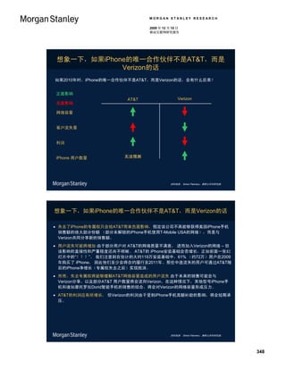 MORGAN STANLEY RESEARCH

                              2009 年 12 月 15 日
                              移动互联网研究报告




 想象一下，如果iPhone的唯一合作伙伴不是AT&T，而是
             Verizon的话
如果2010年时，iPhone的唯一合作伙伴不是AT&T，而是Verizon的话，会有什么后果？


正面影响
                       AT&T                  Verizon
负面影响

网络容量


客户流失量


利润


iPhone 用户数量           无法预测




                                         资料来源： Simon Flannery，摩根士丹利研究部。




想象一下，如果iPhone的唯一合作伙伴不是AT&T，而是Verizon的话

 失去了iPhone的专属权只会给AT&T带来负面影响，假定该公司不再能够获得美国iPhone手机
  销售额的绝大部分份额 （部分未解锁的iPhone手机使用T-Mobile USA的网络），而是与
  Verizon共同分享新的销售额。
 用户流失可能将增加 由于部分用户对 AT&T的网络质量不满意， 进而加入Verizon的网络 – 但
  该影响的直接性和严重程度还尚不明晰。 AT&T的 iPhone安装基础会否增长，正如前面一张幻
  灯片中的“？？？”。 我们注意到在估计的大约119万安装基础中，61% （约72万）用户在2009
  年购买了 iPhone， 因此他们至少会将合约履行至2011年。那些中途流失的用户可通过AT&T随
  后的iPhone净增长（专属权失去之后）实现抵消。
 然而，失去专属权将能够缓解AT&T网络容量造成的用户流失 由于未来的销售可能会与
  Verizon分享，以及部分AT&T 用户数量将会流向Verizon。在这种情况下，其他型号iPhone手
  机和诸如摩托罗拉Dorid智能手机的销售的结合，将会对Verizon的网络容量形成压力。
 AT&T的利润应有所增长， 但Verizon的利润由于受到iPhone手机高额补助的影响，将会短期承
  压。




                                         资料来源： Simon Flannery，摩根士丹利研究部。




                                                                          348
 