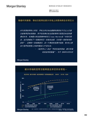 MORGAN STANLEY RESEARCH


                                                                                                       2009 年 12 月 15 日
                                                                                                       移动互联网研究报告




随着时间推移，移动互联网在新兴市场上的影响将会非常巨大



对与贫困世界的人而言，手机之所以如此重要的原因在于它让人们首
次能够享受电信服务，而不仅仅像在发达国家那样只是固定电话的便
携式补充。非洲最大的运营商MTN的员工Isaac Nsereko说“对你们而
言，这只是增加了一项服务而已—但是在这里，它却是一场革命性的
变革”。近期的一项调查显示，在一个典型的发展中国家，每100人增
加十部手机将使人均GDP增加0.8个百分点。
                                                                              - 《经济学人》杂志“手机创造的奇迹，新兴市场
                                                                                           电信业特别报道”，刊于 2009年9月24日




                                                            新兴市场的宽带互联网普及率仍然非常低…

                                                        发达市场／新兴市场的一般互联网用户/宽带家庭普及率， 2005年– 2012年（估测）
Internet User / Broadband Household Penetration (%)




                                                      80%
          互联网用户／宽带家庭普及率（％）




                                                      60%

                                                                                                      宽带家庭普
                                                                           互联网用户                      及率相差约
                                                                           普及率相差                       53pps
                                                      40%                   约35pps



                                                      20%




                                                      0%
                                                                2005       2006        2007    2008     2009E       2010E      2011E    2012E
                                                            发达市场互联网用户普及率
                                                            DM Internet User Penetration                 新兴市场互联网用户普及率
                                                                                                         EM Internet User Penetration
                                                             发达市场宽带家庭普及率
                                                            DM Broadband Household Penetration           新兴市场宽带家庭普及率
                                                                                                        EM Broadband Household Penetration

                                                                        备注：Pps指百分点，互联网用户普及率相对总人口而言，而宽带普及率是相对家庭而言。数据提取GDP 排名前52位的国家。
                                                                                                            资料来源 ：ITU、摩根士丹利 MT数据库估测




                                                                                                                                                364
 