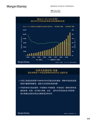 MORGAN STANLEY RESEARCH


                                                                                 2009 年 12 月 15 日
                                                                                 移动互联网研究报告




                                                             Bharti-Airtel公司=
                                                     通过外包节约的成本表现为财务数据的改善

                                    Bharti Airtel的总收入及运营开支占总收入的百分比， 2003年第二季度 – 2009年第一季度

                                   120,000                                                                            60%



                                   100,000                                                                            50%
 Quarterly Gross Revenue (Rs MM)
      季度总收入（百万印度卢比）




                                                                                                                            Opex / Gross Revenue (%)
                                                                                                                             运营开支／总收入（％）
                                    80,000                                                                            40%



                                    60,000                                                                            30%



                                    40,000                                                                            20%



                                    20,000                                                                            10%



                                        0                                                                             0%
                                             F2Q03   F1Q04   F4Q04    F3Q05   F2Q06    F1Q07      F4Q07    F3Q08

                                                               总收入
                                                              Gross Revenue      运营开支／总收入
                                                                                Opex / Gross Revenue

                                                                                          资料来源：公司数据、 Vinay Jaising、摩根士丹利研究部




                                                             共享无线通信塔/设备–
                                               潜在地降低了中国运营商的资本开支/运营开支



 中国工信部及国资委于2008年9月28日联合发布通知，限制中国电信运营
 商进行重复网络建设，避免冗余系统的资源浪费。

 中国所有的无线运营商（中国移动/中国联通 /中国电信）都将共享电信
 通信铁塔、机房、访问接入传输、光纤、 室内分布系统及电力等资源。
 他们将通过资源交换及出租实现共享合作。




                                                                                                          资料来源：中国无线新闻网 11/08.




                                                                                                                                                       370
 