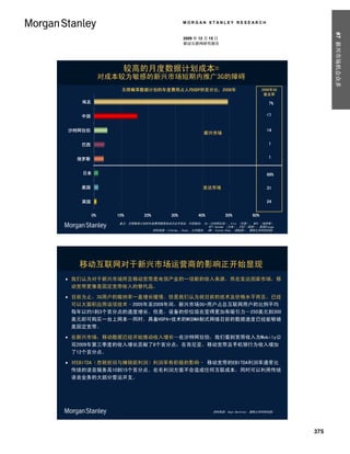 MORGAN STANLEY RESEARCH




                                                                                                     #7 新兴市场机会众多
                                              2009 年 12 月 15 日
                                              移动互联网研究报告




                 较高的月度数据计划成本=
             对成本较为敏感的新兴市场短期内推广3G的障碍
                 无限畅享数据计划的年度费用占人均GDP的百分比，2008年                                       2008年3G
                                                                                      普及率

   埃及                                                                                   7%

   中国                                                                                  <1


沙特阿拉伯                                                   Emerging Markets               14
                                                       新兴市场

   巴西                                                                                   1


  俄罗斯                                                                                   1


   日本                                                                                  86%

   美国                                                  Developed Markets
                                                       发达市场                            31


   英国                                                                                  24


        0%     10%         20%          30%          40%          50%          60%
                备注: 无限畅享计划的年度费用数据来自沃达丰埃及、中国移动、 Du（沙特阿拉伯）、Vivo （巴西）、 MTS （俄罗斯）
                                                        NTT docomo （日本）、AT&T（美国）、英国Orange
                            资料来源: Informa,、Ovum,、公司报告、 IMF、Yvonne Chow （邹延蔚）, 摩根士丹利研究部.




   移动互联网对于新兴市场运营商的影响正开始显现
 我们认为对于新兴市场而言移动宽带是电信产业的一项新的收入来源，而在发达国家市场，移
  动宽带更像是固定宽带收入的替代品。

 目前为止，3G用户的吸纳率一直增长缓慢，但是我们认为就目前的技术及价格水平而言，已经
  可以大面积应用该项技术–2005年至2009年间，新兴市场3G+用户占总互联网用户的比例平均
  每年以约1到3个百分点的速度增长。但是，设备的价位现在变得更加有吸引力—250美元到300
  美元即可购买一台上网本—同时，具备HSPA+技术的WCDMA制式网络目前的数据速度已经能够媲
  美固定宽带。

 在新兴市场，移动数据已经开始推动收入增长—在沙特阿拉伯，我们看到宽带收入为Mobily公
  司2009年第三季度的收入增长贡献了8个百分点；在肯尼亚，移动宽带及手机银行为收入增加
  了12个百分点。

 对EBITDA（息税折旧与摊销前利润）利润率有积极的影响– 移动宽带的EBITDA利润率通常比
  传统的语音服务高10到15个百分点。在毛利润方面不会造成任何互联成本，同时可以利用传统
  语音业务的大部分营运开支。




                                                            资料来源: Sean Gardiner, 摩根士丹利研究部.




                                                                                               375
 