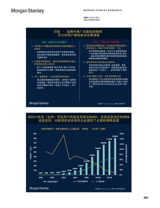 MORGAN STANLEY RESEARCH


                                                                                        2009 年 12 月 15 日
                                                                                        移动互联网研究报告




                                                印度 – 短期内推广3G面临的障碍
                                                 巨大的用户基础驱动长期潜能

                                   印度–长期内对于3G的需求                                                   印度 – 短期内推广3G的障碍

                       3G能够为不堪重负的网络提供必要的缓解压力                                            昂贵的频谱牌照抬高了运营商在初期3G网络上
                        的途径                                                               的资本投入 /降低了投资回报率（ ROI）
                                                                                           针对有限的3G频谱 (大约10个运营商竞拍4
                               3G网络的语音效率远远高于目前的2G网络，
                                                                                            个尚未被分配给政府所有的电信企业 MTNL
                                因此有助于降低网络拥堵，特别是在某些高
                                                                                            / BSNL的频谱牌照)展开的激烈竞拍将推高
                                流量的地区
                                                                                            牌照的初期投资费用
                       与桌面互联网相比，移动互联网更像是为富裕                                             激烈竞争的市场可能会压制ARPU
                        阶层而推出的上网方式
                                                                                           印度市场可能会出现5家 3G运营商，竞争
                               低个人电脑渗透率+高识字率+高产/中产阶                                        9000万有址可寻的用户（而美国则有4家运
                                级更高的收入预期 =更高的移动互联网使用                                        营商竞争2.7亿用户），为ARPU带来下滑的
                                需求                                                          压力
                       VAS（增值服务）为运营商带来新增收入                                              对预付费用户而言，3G手机的费用过高
                               通过提高增值服务的使用，3G的推广能够潜                                       预付费用户不太可能会把目前使用的约30美

                                在地放缓、甚至有可能终止后付费客户及高                                         元的普通手机更换成售价超过110美元(相当
                                                                                            于一般市民年收入的10%左右)且支持 3G的
                                端预付费客户ARPU（每用户平均收入）的下
                                                                                            手机。
                                跌态势。




                                                                                                          资料来源: Vinay Jaising, 摩根士丹利研究部.




到2013年前（估测）手机用户的普及率将达到66%，给高密度地区的网络
     造成负担，3G更高的语音效率为此提供了必要的缓释渠道

                                  印度手机用户/ 年同比增长率/人口普及率， 2000年 – 2013年（估测）

                          900                                                                                                           160%
                                                                                                                                805MM
                          800                                                                                           741MM           140%
                                                                                                                                               Y/Y Growth & Penetration Rates (%)




                          700                                                                                   659MM
                                                                                                                                        120%
                                                                                                                                                      年同比增长率及普及率%
       Subscribers (MM)
Mobile 手机用户（百万）




                          600                                                                           543MM
                                                                                                                                        100%
                          500
                                                                                                392MM                                   80%
                          400
                                                                                                                                        60%
                          300                                                           261MM

                                                                                                                                        40%
                          200                                                   165MM
                                                                         99MM
                          100                                     57MM                                                                  20%
                                                           36MM
                                2MM    4MM   6MM    14MM
                                                                                                                                        0%
                                2000         2002          2004          2006           2008            2010E           2012E

                                         印度手机用户
                                        India Mobile Subscribers             年同比增长率
                                                                            Y/Y Growth                   人口普及率
                                                                                                        Population Penetration



                                                                                                        资料来源: Vinay Jaising, 摩根士丹利研究部估测.




                                                                                                                                                                                    384
 