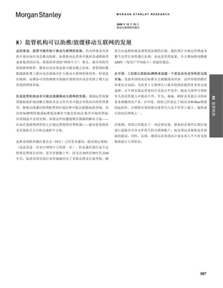 MORGAN STANLEY RESEARCH


                                  2009 年 12 月 15 日
                                  移动互联网研究报告




8）监管机构可以助推/放缓移动互联网的发展
总的来说，监管可能有助于移动互联网的发展，因为终端及内容      着自由选择原则及透明度原则的出现，我们预计分级定价将成为
的开放访问应该会推动创新。如果移动运营商不能封杀或降级带      整个运营行业的通行法则，这也是管理流量，并且增加移动数据
宽密集型的应用，即保持所谓的“网络中立”，那么，新应用程序     ARPU（每用户平均收入）的最佳做法。
的创新和投资、服务以及内容也很可能会随之而来。设置国际数
据漫游收费上限应该会鼓励并扩大移动互联网的使用率，特别是      在中国，工信部正借助3G牌照来创建一个更加具有竞争性的无线
在欧洲，而增加可用的频谱并鼓励有效使用应该会有助于增大运      市场、发展本国的电信标准并且刺激国内经济。这些举措的潜在
营商的网络容量。                          结果还会包括：为世界上互联网人口最多的国家提供更多的无线
                                  选择、让中国无线运营商同台竞技公平竞争、提高与国外专利持
但是监管机构也有可能会放缓移动互联网的发展。强制运营商提      有人的议价能力并提高中兴、华为、瑞丽、HTC及其他公司的业




                                                                    #8 监管机构
供版权保护或切断长期的非法文件共享可能会导致高昂的管理费      务来刺激国内产业。在印度，政府已经设定了3G以及WiMax频谱
用。影响无线通信铁塔配置的区划法律可能会放缓3G的登场，高     的起拍价，以便把有效的移动宽带引入这个世界上最大、最快成
昂的3G牌照价格或标准混杂都有可能会给3G在新兴市场的登场/    长的电信网络之一。
应用制造不良的先例。如果这些问题能够有圆满的解决方案——
比如在盗版得到管控之后制定简便的付费机制——就会促使政府      在欧洲，英国已经提出了一项法律议案，准备封杀那些长期在线
及其他相关方尽快达成折中方案。                   进行盗版并共享文件的人的互联网账户，而法国以及瑞典也有相
                                  似的提议。同时，法国、德国以及英国还计划未来几个月对无线
虽然美国联邦通信委员会（FCC）已经发布通知，提议制定规则，    频谱进行大型拍卖。
（这是其进一步实行网络中立的第一步），但是我们预计这个过
程将花费很长时间，甚至肯能数十年，因为在20世纪50年代及60
年代，取消美国有线行业管制就经历了多轮法律及行政考察。随




                                                              397
 