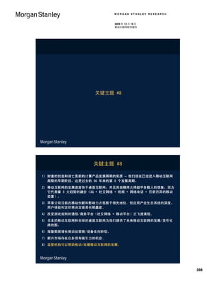 MORGAN STANLEY RESEARCH


                          2009 年 12 月 15 日
                          移动互联网研究报告




                   关键主题 #8




                  关键主题 #8

1) 财富的创造和消亡是新的计算产品发展周期的实质 – 我们现在已经进入移动互联网
   周期的早期阶段，这是过去的 50 年来的第 5 个发展周期。
2) 移动互联网的发展速度快于桌面互联网，并且其规模将大得超乎多数人的想象，因为
   它代表着 5 大趋势的融合（3G + 社交网络 + 视频 + 网络电话 + 日新月异的移动
   装置）。
3) 苹果公司目前在移动创新和影响力方面居于领先地位，但应用产业生态系统的深度、
   用户体验和定价将决定谁是长期赢家。
4) 改变游戏规则的通信/商务平台（社交网络 + 移动平台）正飞速涌现。
5) 日本的移动互联网和全球的桌面互联网为我们提供了未来移动互联网的发展/货币化
   路线图。
6) 海量数据增长推动运营商/设备走向转型。
7) 新兴市场存在众多很有吸引力的机会。
8) 监管机构可以帮助推动/放缓移动互联网的发展。




                                                    398
 