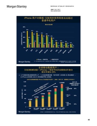 MORGAN STANLEY RESEARCH

                                                                                         2009 年 12 月 15 日
                                                                                         移动互联网研究报告




                    iPhone 用户对数据/互联网的使用程度远远超过
                               普通手机用户
                                                                           移动内容消费
                   80%

                             65%
                                          61%
                                                      58%
                   60%
 占美国手机用户的百分比




                                                                 52%
                                              48%                            48%
                                                        43%                     42%
                                                                     40%                 40%
                   40%           35%
                                                                                             31%

                                                                                                    23%        22%
                                                21%                                                                       18%
                   20%                                      14%                    15%                  12%
                                                                                                                   16%               14%
                                    12%                                12%                                                   14%
                                                                                               9%                                        9%
                                                                                                          3%         4%         4%         2%
                   0%
                             乐



                                          戏




                                                                                                                                     物
                                                                            息
                                                                 索
                                                    交




                                                                                                               财
                                                                                                    频
                                                                                         闻




                                                                                                                         南
                         音



                                     游




                                                                                                                                 购
                                                                           消
                                                             搜
                                                    社




                                                                                                              理
                                                                                                    视
                                                                                      新




                                                                                                                      指


                                                                                                                                上
                                                                        时
                                                            络




                                                                                                          人


                                                                                                                     馆


                                                                                                                                网
                                                                       即
                                                            网




                                                                                                          个


                                                                                                                   餐
                                                        iPhone         智能手机                  普通手机用户
                                                注：百分比表示每月至少访问一次指定类别下网站/应用的用户份额。所收集数据取自截至 09 年 9 月份的 3 个月平均值。
                                                                                  资料来源：comScore MobiLens 09 年 9 月。




                            全球移动数据用户 –
                    无线调制解调器 + iPhones + 智能手机的发展推动年复合
                                增长率增加 29%
 三个层级的移动数据使用大户：1) 无线调制解调器（每月使用 1,000MB 3G 移动数据）；
  2) iPhone (200MB) 以及 3) 其他智能手机 (20MB)
                             全球无线调制解调器/iPhone/其他智能手机用户，2008 – 2013 年（据摩根士丹利估计）
                   1,200                                                                                                           08-13 年
                                                                                                              1,094MM
                                                                    计）                                                          （据摩根士丹利估计）
                                                                丹 利估                                                              年复合增长率
                                                             根士 29%
                   1,000
                                                                                               881MM
                                                         （ 据摩 加                                                              无线
                                                             增                                                               调制解调器            55%
      全球用户数量（百万）




                                                      3 年 长率                                                                 用户
                    800
                                                 0 8-1 合增           696MM
                                                   年复
                    600
                                                            538MM
                                                                                                                             iPhone
                                                                                                                                              53%
                                                                                                                             用户
                                                 407MM
                    400
                                 303MM

                    200                                                                                                      其他
                                                                                                                             智能手机             23%
                                                                                                                             用户
                         0
                                   2008         2009（据摩根        2010（据摩根 2011（据摩根 2012（据摩根                    2013（据摩根
                                                士丹利估计）          士丹利估计） 士丹利估计） 士丹利估计）                          士丹利估计）


                                                                资料来源：无线调制解调器预测来自 Ovum，iPhone 用户预测来自 Katy Huberty，摩根士丹利研究部。




                                                                                                                                                    40
 