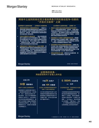 MORGAN STANLEY RESEARCH


                                       2009 年 12 月 15 日
                                       移动互联网研究报告




    网络中立规则的辩论双方看到两条不同的推动竞争+创新的
            “开放式互联网”之路
    支持网络中立规则的角度 – 应用程序/内容提供商             反对网络中立规则的角度 –运营商/ISP
    摧毁围墙花园会让消费者获得自由 – 网络中立           网络中立规则可能会削弱运营商的投资回报率（
     规则的推行能够使消费者选择他们想要的任何设             ROI）–无线运营商在频谱（在美国，700MHz频谱
     备/应用程序/内容并且能够在最好的可用平台上            网络的成功竞标价约为190亿美元）以及网络设备
     使用它们。相应地，这将提高移动互联网的使用             上投资巨大。实行网络中立规则可能会降低运营商
     率并激发竞争/推动投资。                      实现用户基础货币化以及留存客户的能力，从而导
                                       致ROI降低并限制未来的投资。
    开放式互联网可以推动投资 – 移动互联网的网
     络中立规则可以允许手持设备生产商、应用程序            网络管理对于运营商+消费者都是有利的–网络管
     和内容提供商以及内容开发商开发能够在所有网             理实践可以阻止垃圾邮件+病毒/ 设置流量优先级
     络上运行的产品，而不必局限于单个“围墙花园             别，这样一来高带宽的用户不会占用其他人的带宽
     ”或移动生态系统。向如此广阔的用户基础开放             ，从而防止网络拥堵并提高用户体验。
     产品开发会刺激投资并推动创新。
                                      竞争是通往开放式互联网的最佳途径–运营商/操
    消费者有权利了解他们在什么上面支付费用–消             作系统/内容+应用程序提供商之间的竞争自然会导
     费者通常没有意识到他们的网络使用在某些活动             致更加开放式互联网，而无需对运营商施加限制。
     上是受到限制的，而且有些内容和应用程序在他             最终客户会选择使用那些能够在最好的网络上以最
     们的设备上是被阻止的。实施网络管理实践的自             优的价格提供最广泛内容+服务的运营商。
     由披露创造了机会均等的局面并且允许消费者决
                                      管制会阻碍投资+创新–管制往往会放缓创新，因
     定哪些服务最符合他们的需求。
                                       为官僚主义和政府阻挡了投资之路。




                                                               资料来源：摩根士丹利研究部




                         运营商的视角–
                    网络管理有利于多数人的利益

        过去三年
                          不到3% 的用户                     0.0004%        无线带宽

     50倍   数据增长           消耗   40%   的数据
                                                              vs. 光纤

    网络中立鼓励过度数据使用–       比例很小的频繁使用数据的用户              无线网络的速度/ 容量很难应对流量
                          消耗了大部分网络资源–                    的这种增长 –
    在就网路中立规则的推行致FCC
    （美国联邦通信委员会）的反馈      AT&T前3%的智能手机用户占所              无线网络的容量受到有限的频谱/
    中，AT&T（美国电话电报公司）    有智能手机数据消耗的40%/数               相对较低的数据速度的制约。即
    突出强调，过去三年中数据增长      据消耗能力是智能手机用户平                 便是下一代网络，其吞吐量速度
    率高达4,932%以上，以此说明公   均值的13倍/ 占AT&T总后付费             也远低于固定宽带（LTE理论上的
    司过去所消化掉的网络压力。网      用户基础不到1%。                     速度 = ~100 Mbps*，而光纤的理
    络中立会使客户接触占用数据密                                    论上的速度= ~25MM Mbps)。因此
    度更高的应用软件，进一步推动                                    ，几个频繁使用数据的用户就可
    数据增长压力，致使AT&T面临更                                  以挤掉网络上的其他所有用户。
    大的网络压力。




                                      * LTE速度假设至少为 2X10MHz。资料来源：AT&T、CTIA、摩根士丹利研究部




                                                                                     402
 