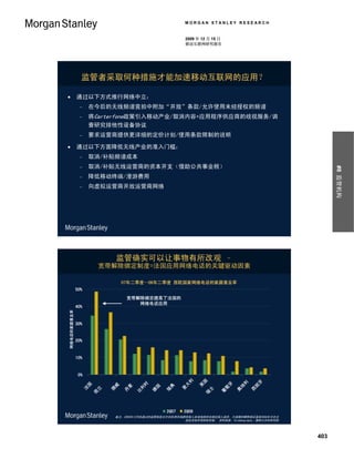 MORGAN STANLEY RESEARCH


                                                         2009 年 12 月 15 日
                                                         移动互联网研究报告




               监管者采取何种措施才能加速移动互联网的应用？

            通过以下方式推行网络中立：
                  在今后的无线频谱竞拍中附加“开放”条款/允许使用未经授权的频谱
                  将Carterfone政策引入移动产业/取消内容+应用程序供应商的歧视服务/调
                   查研究排他性设备协议
                  要求运营商提供更详细的定价计划/使用条款限制的说明

            通过以下方面降低无线产业的准入门槛：
                  取消/补贴频谱成本
                  取消/补贴无线运营商的资本开支（借助公共事业税）




                                                                                                     #8 监管机构
                  降低移动终端/漫游费用
                  向虚拟运营商开放运营商网络




                          监管确实可以让事物有所改观 –
                     宽带解除绑定制度=法国应用网络电话的关键驱动因素

                              07年二季度—08年二季度 西欧国家网络电话的家庭普及率
             50%
                               宽带解除绑定提高了法国的
                                  网络电话应用
             40%
网络电话的家庭普及率




             30%


             20%


             10%


              0%
                                                      利


                                                               国




                                                                                         牙
                                                                                 利
                                    时




                                                                            牙
                                                     大
                国




                                                              英
                          威




                                                                                     班
                                              典




                                                                                地
                               麦




                                         国
                                   利




                                                                         萄
                                                     意
               法




                         挪
                     兰




                                                                                     西
                                                                  士
                                             瑞




                                                                                奥
                              丹




                                        德
                                   比




                                                                        葡
                    荷




                                                                 瑞




                                              2Q07   2Q08
                          备注：2000年12月份通过的监管制度允许在欧洲市场提供接入本地线路的非绑定接入途径。大规模的解除绑定直到2004年才在法
                                                     国及其他市场实际实施。 资料来源：TeleGeography、摩根士丹利研究部




                                                                                               403
 