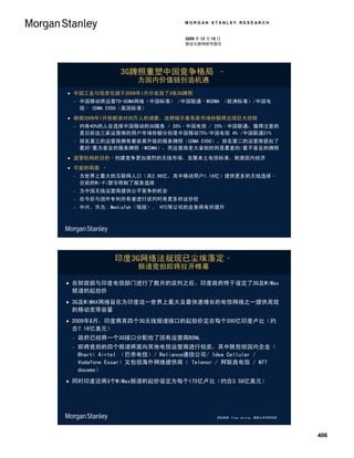 MORGAN STANLEY RESEARCH


                                2009 年 12 月 15 日
                                移动互联网研究报告




                3G牌照重塑中国竞争格局 –
                    为国内价值链创造机遇
 中国工业与信息化部于2009年1月分发放了3张3G牌照
    中国移动将运营TD-SCMA网络（中国标准） /中国联通–WCDMA （欧洲标准）/中国电
     信– CDMA EVDO（美国标准）
 根据2009年1月份新浪对20万人的调查，这将暗示着各家市场份额将出现巨大扭转
    约有40%的人会选择中国移动的3G服务 / 35%–中国电信 / 25%–中国联通；值得注意的
     是目前这三家运营商的用户市场份额分别是中国移动75%/中国电信 4% /中国联通21%
    排名第三的运营商拥有最容易升级的服务牌照（CDMA EVDO），排名第二的运营商获批了
     最好/最为普及的服务牌照（WCDMA），而运营商老大拿到的则是最差的/最不普及的牌照
 监管机构的目的–创建竞争更加激烈的无线市场，发展本土电信标准，刺激国内经济
 可能的局面 –
    为世界上最大的互联网人口（共2.98亿，其中移动用户1.18亿）提供更多的无线选择–
     目前的Wi-Fi禁令限制了服务选择
    为中国无线运营商提供公平竞争的机会
    在今后与国外专利所有者进行谈判时有更多的议价权
    中兴、华为、MediaTek（瑞丽）、 HTC等公司的业务将有所提升




              印度3G网络法规现已尘埃落定–
                    频谱竞拍即将拉开帷幕

 在财政部与印度电信部门进行了数月的谈判之后，印度政府终于设定了3G及WiMax
  频谱的起拍价
 3G及WiMAX网络旨在为印度这一世界上最大及最快速增长的电信网络之一提供高效
  的移动宽带容量
 2009年8月，印度将其四个3G无线频谱接口的起拍价定在每个350亿印度卢比（约
  合7.16亿美元）
    政府已经将一个3G接口分配给了国有运营商BSNL
    即将竞拍的四个频谱将面向其他电信运营商进行拍卖，其中既包括国内企业（
     Bharti Airtel （巴帝电信）/ Reliance通信公司/ Idea Cellular /
     Vodafone Essar）又包括海外网络提供商（ Telenor / 阿联酋电信 / NTT
     docomo）
 同时印度还将3个WiMax频谱的起价设定为每个175亿卢比（约合3.58亿美元）




                                             资料来源：Vinay Jaising、摩根士丹利研究部




                                                                           406
 