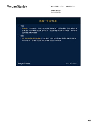 MORGAN STANLEY RESEARCH


                           2009 年 12 月 15 日
                           移动互联网研究报告




                  进展—中国/印度

 中国
    3G牌照– 2009年1月，中国工业和信息化部发放了三张3G牌照。中国移动获准
     开展基于TD-SCDMA的中国本土3G技术，中国电信获批CDMA2000牌照，而中国联
     通则获批了WCDMA牌照。
 印度
    3G/宽带竞标即将拉开帷幕–几经推迟，印度3G及无线宽带频谱竞标预计将在
     2010年开始。这将是印度境内开始销售的第一个3G频谱




                                              资料来源：摩根士丹利研究部




                                                              408
 