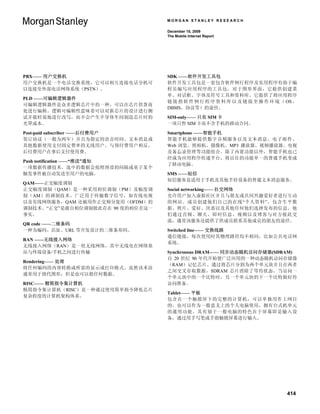 MORGAN STANLEY RESEARCH

                                  December 15, 2009
                                  The Mobile Internet Report




PBX—— 用户交换机                       SDK ——软件开发工具包
用户交换机是一个电话交换系统，它可以相互连接电话分机可       软件开发工具包是一套包含软件例行程序及实用程序有助于编
以连接至外部电话网络系统（PSTN）。               程员编写应用程序的工具包。对于图形界面，它提供创建菜
                                  单、对话框、字体及符号工具和资料库。它提供了将应用程序
PLD ——可编辑逻辑器件
                                  链 接 指 软 件 例 行 程 序 资 料 库 以 及 链 接 至 操 作 环 境 （ OS 、
可编辑逻辑器件是众多逻辑芯片中的一种，可以在芯片供货商
                                  DBMS，协议等）的途径。
处进行编辑。逻辑可编辑性意味着可以对新芯片的设计进行测
试并能轻易地进行改写，而不会产生半导体车间制造芯片时的       SIM-only—— 只有 SIM 卡
光罩成本。                             一项只售 SIM 卡而不含手机的移动合同。

Post-paid subscriber ——后付费用户      Smartphone ——智能手机
签订协议（一般为两年）并且为指定的语音时间、文本消息或       智能手机能够提供数字音频服务以及文本消息、电子邮件、
其他数据使用支付固定费率的无线用户。与预付费用户相反，       Web 浏览、照相机、摄像机、MP3 播放器、视频播放器、电视
后付费用户在事后支付使用费。                    及备忘录管理等功能组合。除了内置功能以外，智能手机也已
                                  经成为应用程序传递平台，将以往的功能单一的普通手机变成
Push notification ——“推送”通知
                                  了移动电脑。
一项数据传播技术，选中的数据会按照预设的间隔或基于某个
触发事件被自动发送至用户的电脑。                  SMS ——短信
                                  短信服务是适用于手机及其他手持设备的普通文本消息服务。
QAM——正交幅度调制
正交幅度调制（QAM）是一种采用相位调制（PM）及幅度调      Social networking—— 社交网络
制（AM）的调制技术。广泛用于传输数字信号，如有线电视       允许用户加入虚拟社区并且与朋友或共同兴趣爱好者进行互动
以及有线网络服务，QAM 还被用作正交频分复用（OFDM）的    的网站。成员创建他们自己的在线“个人资料”，包含生平数
调制技术。“正交”是源自相位调制彼此存在 90 度的相位差这一   据、照片、爱好、厌恶以及其他任何他们选择发布的信息。他
事实。                               们通过音频、聊天、即时信息、视频以及博客与对方彼此交
                                  流，通常该服务还提供了供成员联系其他成员的朋友的途径。
QR code ——二维条码
一种为编码、店址、URL 等开发设计的二维条形码。         Switched line—— 交换线路
                                  通信链接，每次使用时其物理路径均不相同，比如公共电话网
RAN ——无线接入网络
                                  系统。
无线接入网络（RAN）是一组无线网络，其中无线电在网络基
站与终端设备/手机之间进行传输                   Synchronous DRAM—— 同步动态随机访问存储器(SDRAM)
                                  自 20 世纪 90 年代开始便广泛应用的一种动态随机访问存储器
Rendering—— 处理
                                  （RAM）记忆芯片。通过将芯片分割为两个单元块并且在两者
将任何编码的内容转换成所需的显示或打印格式。虽然该术语
                                  之间交叉存取数据，SDRAM 芯片消除了等待状态。当访问一
通常用于指代图形，但是也可以指任何数据。
                                  个单元块中的一个比特时，另一个单元块的下一个比特做好待
RISC—— 精简指令集计算机                   访问准备。
精简指令集计算机（RISC）是一种通过使用简单指令降低芯片
                                  Tablet—— 平板
复杂程度的计算机架构体系。
                                  包含在一个触摸屏下的完整的计算机，可以单独用作上网目
                                  的，也可以作为一般意义上的个人电脑使用，拥有台式机单元
                                  的通用功能。其有别于一般电脑的特色在于屏幕即是输入设
                                  备，通过用手写笔或手指触摸屏幕进行输入。




                                                                              414
 