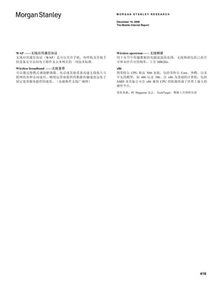 MORGAN STANLEY RESEARCH

                               December 15, 2009
                               The Mobile Internet Report




WAP ——无线应用通信协议                 Wireless spectrum—— 无线频谱
无线应用通信协议（WAP）是可以允许手机、传呼机及其他手   用于从空中传输数据的电磁波波段范围。无线频谱包括已获许
持设备安全访问电子邮件及文本网页的一项技术标准。       可和未经许可的频率，上至 300GHz。

Wireless broadband ——无线宽带      x86
可以通过便携式调制解调器、电话或其他设备高速无线接入互    指英特尔 CPU 新品 X86 家族，包括英特尔 Core、奔腾、以及
联网的各种访问途径。蜂窝运营商提供的数据传输速度远低于    早先的模型，如 486 以及 386。以 x86 为基础的计算机，包括
固定宽带服务提供的速度。（也被称作无线广域网）        AMD 及其他公司含 x86 兼容 CPU 的机器组成了世界上最大的
                               硬件平台。

                               资料来源：PC Magazine 杂志、 TechTarget、摩根士丹利研究部




                                                                          416
 