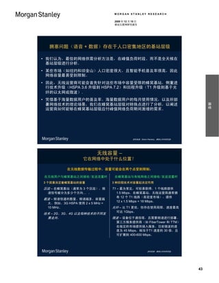 MORGAN STANLEY RESEARCH

                                 2009 年 12 月 15 日
                                 移动互联网研究报告




  拥塞问题（语音 + 数据）存在于人口密集地区的基站层级

• 我们认为，最佳的网络供需分析方法是，在峰值负荷时段、而不是全天候在
  基站层级进行分析。
                                                               30%
• 某些市场（如纽约和旧金山）人口密度很大，且智能手机普及率很高，因此
  网络容量最易受到限制。
                                                                30%
• 因此，无线运营商可能会首先针对这些市场中容量受限的蜂窝基站，侧重进
  行技术升级（HSPA 3.6 升级到 HSPA 7.2）和回程升级（T1 升级到基于光
  纤的以太网或微波）。                    $1,200 MM

• 凭借基于海量数据用户的普及率、海量数据用户的每月使用情况，以及所部




                                                                                  摘要
  署网络技术的理论场景，我们在蜂窝基站层级对转换点进行了分析，以阐述
  运营商如何能够在蜂窝基站层级应付峰值网络负荷期间激增的需求。
                                             $__MM
                                            $1,200 MM


                                                                  30%

                                             资料来源：Simon Flannery，摩根士丹利研究部。




                         无线容量 –
                   它在网络中处于什么位置？

           在无线数据传输过程中，容量可能会在两个点受到限制：

 在无线用户与蜂窝基站之间接收/发送流量时            在蜂窝基站与有线网络之间接收/发送流量时
3 个因素决定着蜂窝基站的容量                 3 种回程技术对容量起决定作用

区段 – 在蜂窝基站（通常为 3 个区段），频         T1 – 最为常见，可轻易获得。1 个线路提供
  谱信号被分为多少个方向… 。                   1.5 Mbps。在蜂窝基站，无线运营商通常拥
                                   有 12 个 T1 线路（高密度市场），提供
载波 – 频谱信道的数量。频谱越多，容量越
                                   12 x 1.5 Mbps = 18 Mbps。
  大。例如，3G HSPA 使用 2 x 5 MHz =
  10 MHz。                       光纤 – 比 T1 更优，但存在使用局限。速度最高
                                  可达 1Gbps。
技术 – 2G、3G、4G 以及每种技术的不同发
 展走向。                           微波 – 设备位于通信塔，且需要频谱进行部署。
                                  第三方服务提供商（如 FiberTower 和 TTM）
                                  在指定的市场提供接入服务，目前微波的速
                                  度为 45 Mbps，相当于T1 速度的 30 倍，且
                                  可扩展到 400-600 Mbps。




                                                       资料来源：摩根士丹利研究部。




                                                                             43
 