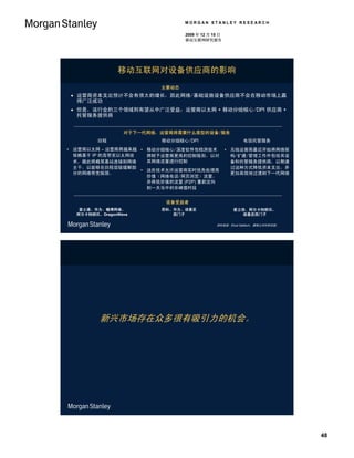 MORGAN STANLEY RESEARCH

                                2009 年 12 月 15 日
                                移动互联网研究报告




               移动互联网对设备供应商的影响
                         主要动态
  运营商资本支出预计不会有很大的增长，因此网络/基础设施设备供应商不会在移动市场上赢
   得广泛成功
  但是，该行业的三个领域则有望从中广泛受益：运营商以太网 + 移动分组核心/DPI 供应商 +
   托管服务提供商


                 对于下一代网络，运营商将需要什么类型的设备/服务
         回程              移动分组核心/DPI                     电信托管服务
• 运营商以太网 – 运营商将越来越 • 移动分组核心/深度软件包检测技术              • 无线运营商最近开始将网络架
  依赖基于 IP 的高带宽以太网技   将赋予运营商更高的控制级别，以对                构/扩建/管理工作外包给其设
  术，藉此将蜂窝基站连接到网络     其网络流量进行控制                       备和托管服务提供商，以期通
  主干，以能够在回程层级缓解部                                     过这种方式降低资本支出，并
                   • 这些技术允许运营商实时优先处理高
  分的网络带宽瓶颈。                                          更加高效地过渡到下一代网络
                     价值（网络电话/网页浏览）流量，
                     并将低价值的流量 (P2P) 重新定向
                     到一天当中的非峰值时段


                          设备受益者
   富士通、华为、瞻博网络、          思科、华为、诺基亚                   爱立信、阿尔卡特朗讯、
  阿尔卡特朗讯、DragonWave         西门子                        诺基亚西门子

                                             资料来源：Ehud Gelblum，摩根士丹利研究部。




         新兴市场存在众多很有吸引力的机会。




                                                                           48
 