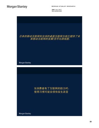 MORGAN STANLEY RESEARCH

            2009 年 12 月 15 日
            移动互联网研究报告




日本的移动互联网和全球的桌面互联网为我们提供了未
    来移动互联网的发展/货币化路线图。




     当消费者有了互联网的助力时，
     使用习惯可能会很快发生改变




                                      50
 