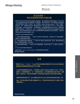 MORGAN STANLEY RESEARCH


                                 2009 年 12 月 15 日
                                 移动互联网研究报告




                 您正在阅读 –
              移动互联网研究报告关键主题
摩根士丹利的全球技术和电信分析师准备对迅速崛起、变幻莫测的移动互联网市场进行一次深入研究
。我们希望就思考市场将如何发展构建一个数据翔实、围绕主题的框架。我们打算随着该市场的发展
不断扩充和修改这个框架。自从我们 1995 年在网络 (www.ms.com/techresearch) 上发布 “互联网
研究报告” 以来，互联网世界已发生了翻天覆地的变化。我们决定主要以 PowerPoint 演示文稿的形
式编写该报告，并将它发布到网络上，以期读者剪切、粘贴或重新传播其中的只言片语，并期望读者
能够藉此展开辩论，不吝褒贬之词。目前，人们越来越多地在谈论可能是有史以来规模最大的技术发
展趋势。这些探讨将有助于我们在 2009 年前后网络所特有的发展道路上更为明智地前行。而我们的
目标就是让我们的观点和数据注入其中。

我们用以下三种方式表达我们的观点：

1) “移动互联网研究报告摘要” – 一个包含 92 幅幻灯片的演示文稿，其中摘录了同 “移动互联网研
究报告” 的关键主题有关的要点。

2) “移动互联网研究报告关键主题” – 一个包含 659 幅幻灯片的演示文稿，其中对 “移动互联网研究
报告” 所涵盖的思想进行了深入剖析。

3) “移动互联网研究报告” – 一份长达 426 页的研究报告，其中深入探讨了 8 大主题，并且包含上
述
2 个幻灯片演示文稿外加相关内容。

读者可以访问：www.ms.com/techresearch 在线浏览报告和演示文稿




                            背景




                                                                     #1 财富创造／毁灭
苹果的iPhone / iTouch / iTunes产业生态系统或许是世界上迄今为止所见到的发
 展最迅速+最具轰动效果的技术产品/服务。

 以互联网+蜂窝网络作为核心，苹果实际上实际上已经可以向数以千万计（仍在迅
 速增长）的消费者提供以“云”为基础的设备，允许消费者轻松地进行实时“远程
 控制”类的活动，而这在以前的数十年间还是仅出现在科幻作家幻想中的情景。

 消费者热爱苹果的产品，这从消费者在其产品上投入的时间和金钱即可略见一斑。

 在此，我们有必要关注苹果+消费者的行为，从而决定如何在未来十年内推广移动
 互联网技术。




                                                                63
 