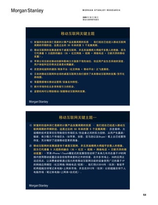 MORGAN STANLEY RESEARCH


                          2009 年 12 月 15 日
                          移动互联网研究报告




               移动互联网关键主题

1) 财富的创造和消亡是新的计算产品发展周期的实质 – 我们现在已经进入移动互联网
   周期的早期阶段，这是过去的 50 年来的第 5 个发展周期。
2) 移动互联网的发展速度快于桌面互联网，并且其规模将大得超乎多数人的想象，因为
   它代表着 5 大趋势的融合（3G + 社交网络 + 视频 + 网络电话 + 日新月异的移动
   装置）。
3) 苹果公司目前在移动创新和影响力方面居于领先地位，但应用产业生态系统的深度、
   用户体验和定价将决定谁是长期赢家。
4) 改变游戏规则的通信/商务平台（社交网络 + 移动平台）正飞速涌现。
5) 日本的移动互联网和全球的桌面互联网为我们提供了未来移动互联网的发展/货币化
   路线图。
6) 海量数据增长推动运营商/设备走向转型。
7) 新兴市场存在众多很有吸引力的机会。
8) 监管机构可以帮助推动/放缓移动互联网的发展。




              移动互联网关键主题…
1) 财富的创造和消亡是新的计算产品发展周期的实质 – 我们现在已经进入移动互
   联网周期的早期阶段，这是过去的 50 年来的第 5 个发展周期– 历史表明，大
   规模的技术变革往往导致现任市场巨头/创业者之间的实力扭转，从而产生赢家/
   输家。有少数几个市场巨头（如苹果、谷歌、亚马逊以及Skype）看上去已经蓄势
   待发，充分做好了迎接移动变革的准备。

2) 移动互联网的发展速度快于桌面互联网，并且其规模将大得超乎多数人的想象，
   因为它代表着 5 大趋势的融合（3G + 社交 + 视频 + 网络电话 + 日新月异的移
   动装置）–苹果iPhone/iTouch爆发式的发展恰恰说明了未来几年内在基于IP的网
   络内使用移动装置应该会给他带来意料之外的惊喜。在许多市场上，3G的应用正
   迫近拐点，让消费者能够通过强大的有移动互联网功能的设备使用广泛的基于IP
   的网络应用模型（社交网络/网络电话/视频）。我们预计2010年（估测）智能手
   机将超越全球笔记本电脑+上网本市场，并且在2012年（估测）以前超越全球个人
   电脑市场（笔记本电脑+上网本+台式机）。




                                                    64
 