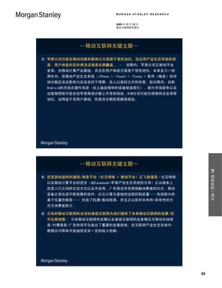 MORGAN STANLEY RESEARCH


                           2009 年 12 月 15 日
                           移动互联网研究报告




             …移动互联网关键主题…

3) 苹果公司目前在移动创新和影响力方面居于领先地位，但应用产业生态系统的深
 度、用户体验和定价将决定谁是长期赢家。 –在短期内，苹果公司正推动平台
 变革，向移动计算产品靠拢，并且在用户体验方面居于领先地位。未来至少一到
 两年内，其移动产业生态系统（iPhone + iTouch + iTunes + 配件 +服务）的市
 场分额应该及影响力应该会好于预期，给人以意料之外的惊喜。较长期内，谷歌
 Android的开放式操作系统（加上越发精明的设备制造商们）、新兴市场竞争以及
 运营商限制可能会给苹果商场分额上升带来挑战。RIM公司可能仍将保持企业领军
 地位，这得益于其用户基础，但是其长期前景颇具挑战。




             …移动互联网关键主题…




                                                           #1 财富创造／毁灭
4) 改变游戏规则的通信/商务平台（社交网络 + 移动平台）正飞速涌现–社交网络
 以及移动计算平台的进步（由Facebook+苹果产业生态系统所引导）正从根本上
 改变人们之间的交流方式以及开发商、广告商及供货商接触消费者的方式。移动
 设备正演化成不断拓展的实时、以云计算为基础的远程控制装置——包括新兴的
 基于位置的服务—— 创造了机遇+轰动效果，并且正以前所未有的+革命性的方
 式为消费者助力。

5) 日本的移动互联网和全球的桌面互联网为我们提供了未来移动互联网的发展/货
 币化路线图– 日本移动互联网的发展以及桌面互联网的业务模式为移动在线商
 务/付费服务/广告的货币化指出了重要的发展路线；在互联网产业生态系统中，
 数据访问将有可能继续丢失一定的收入份额。




                                                      65
 