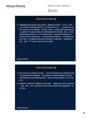 MORGAN STANLEY RESEARCH


                      2009 年 12 月 15 日
                      移动互联网研究报告




            …移动互联网关键主题

6) 海量数据增长推动运营商/设备走向转型–根据思科公司的预计，2013年（估测）
 以前全球移动IP流量可能会增长66倍（年均复合增长率130%）。日益攀升的3G/智
 能手机普及率+新兴的使用模型（如视频流/音频流）会加重运营商无线网络的负担
 。运营商或许可以通过升级容量+分流来解决流量飙升带来的问题。最终，他们需
 要依靠自身的宏观网络+Wi-Fi的可用性来决分胜负。移动互联网市场份额的大小/
 全网络共享协议/与固定网络/Wi-Fi提供商的合作将是关键所在。定价决策将由竞
 争压力推动，而且需要考虑网络电话对语音服务收入的潜在影响。分级数据定价（
 速度、质量）对于长期收入增长而言可能至关重要。




            …移动互联网关键主题

7) 新兴市场存在众多极富吸引力的机会– 由于新兴市场的固定电话/宽带的普及率低
 +已经非常活跃的移动增值服务，新兴市场拥有巨大的移动互联网用户增长空间。
 但是短期内尚缺乏应用/使用的催生条件，距离3G拐点的到来还要经过二至三年的
 时间。

8) 监管机构可以帮助推动/放缓移动互联网的发展– 消费者的欲求/需求以及现有TMT
 （电信、媒体、技术）提供商的欲求/需求之间存在的固有冲突给监管者带来、创
 造了挑战。




                                                66
 