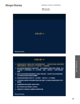 MORGAN STANLEY RESEARCH


                          2009 年 12 月 15 日
                          移动互联网研究报告




                   关键主题 #1




                  关键主题 #1




                                                         #1 财富创造／毁灭
1) 财富的创造和消亡是新的计算产品发展周期的实质 – 我们现在已经进入移动互联网
   周期的早期阶段，这是过去的 50 年来的第 5 个发展周期。
2) 移动互联网的发展速度快于桌面互联网，并且其规模将大得超乎多数人的想象，因为
   它代表着 5 大趋势的融合（3G + 社交网络 + 视频 + 网络电话 + 日新月异的移动
   装置）。
3) 苹果公司目前在移动创新和影响力方面居于领先地位，但应用产业生态系统的深度、
   用户体验和定价将决定谁是长期赢家。
4) 改变游戏规则的通信/商务平台（社交网络 + 移动平台）正飞速涌现。
5) 日本的移动互联网和全球的桌面互联网为我们提供了未来移动互联网的发展/货币化
   路线图。
6) 海量数据增长推动运营商/设备走向转型。
7) 新兴市场存在众多很有吸引力的机会。
8) 监管机构可以帮助推动/放缓移动互联网的发展。




                                                    67
 