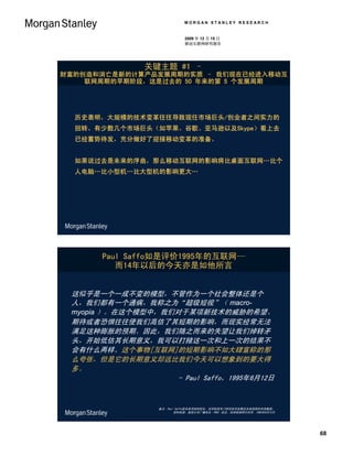 MORGAN STANLEY RESEARCH


                             2009 年 12 月 15 日
                             移动互联网研究报告




                关键主题 #1 –
财富的创造和消亡是新的计算产品发展周期的实质 – 我们现在已经进入移动互
    联网周期的早期阶段，这是过去的 50 年来的第 5 个发展周期




  历史表明，大规模的技术变革往往导致现任市场巨头/创业者之间实力的
  扭转。有少数几个市场巨头（如苹果、谷歌、亚马逊以及Skype）看上去
  已经蓄势待发，充分做好了迎接移动变革的准备。


  如果说过去是未来的序曲，那么移动互联网的影响将比桌面互联网…比个
  人电脑…比小型机…比大型机的影响更大…




       Paul Saffo如是评价1995年的互联网—
          而14年以后的今天亦是如他所言


 这似乎是一个一成不变的模型，不管作为一个社会整体还是个
 人，我们都有一个通病，我称之为“超级短视”（ macro-
 myopia ）。在这个模型中，我们对于某项新技术的威胁的希望、
 期待或者恐惧往往使我们高估了其短期的影响，而现实经常无法
 满足这种膨胀的预期。因此，我们随之而来的失望让我们掉转矛
 头，开始低估其长期意义，我可以打赌这一次和上一次的结果不
 会有什么两样。这个事物[互联网]的短期影响不如大肆宣称的那
 么夸张，但是它的长期意义却远比我们今天可以想象到的要大得
 多。
                    - Paul Saffo，1995年6月12日


                   备注：Paul Saffo是未来学院的院长，该学院是专门研究技术发展及未来趋势的咨询集团。
                          资料来源：美国公共广播电台（PBS）采访，加州帕洛阿尔托市，1995年6月12日




                                                                     68
 
